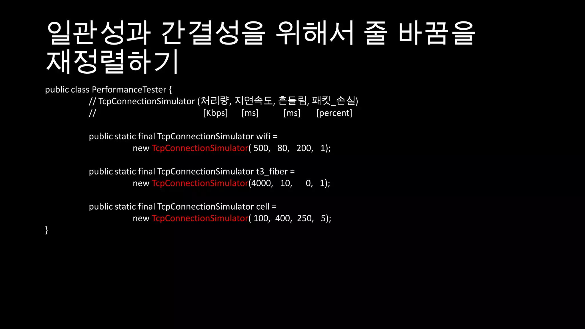 일관성과 간결성을 위해서 줄 바꿈을
재정렬하기
public class PerformanceTester {
            // TcpConnectionSimulator (처리량, 지연속도, 흔들림, 패킷_손실)
            //                         [Kbps] [ms] [ms] [percent]

         public static final TcpConnectionSimulator wifi =
                     new TcpConnectionSimulator( 500, 80, 200, 1);

         public static final TcpConnectionSimulator t3_fiber =
                     new TcpConnectionSimulator(4000, 10,        0, 1);

         public static final TcpConnectionSimulator cell =
                     new TcpConnectionSimulator( 100, 400, 250, 5);
}
 