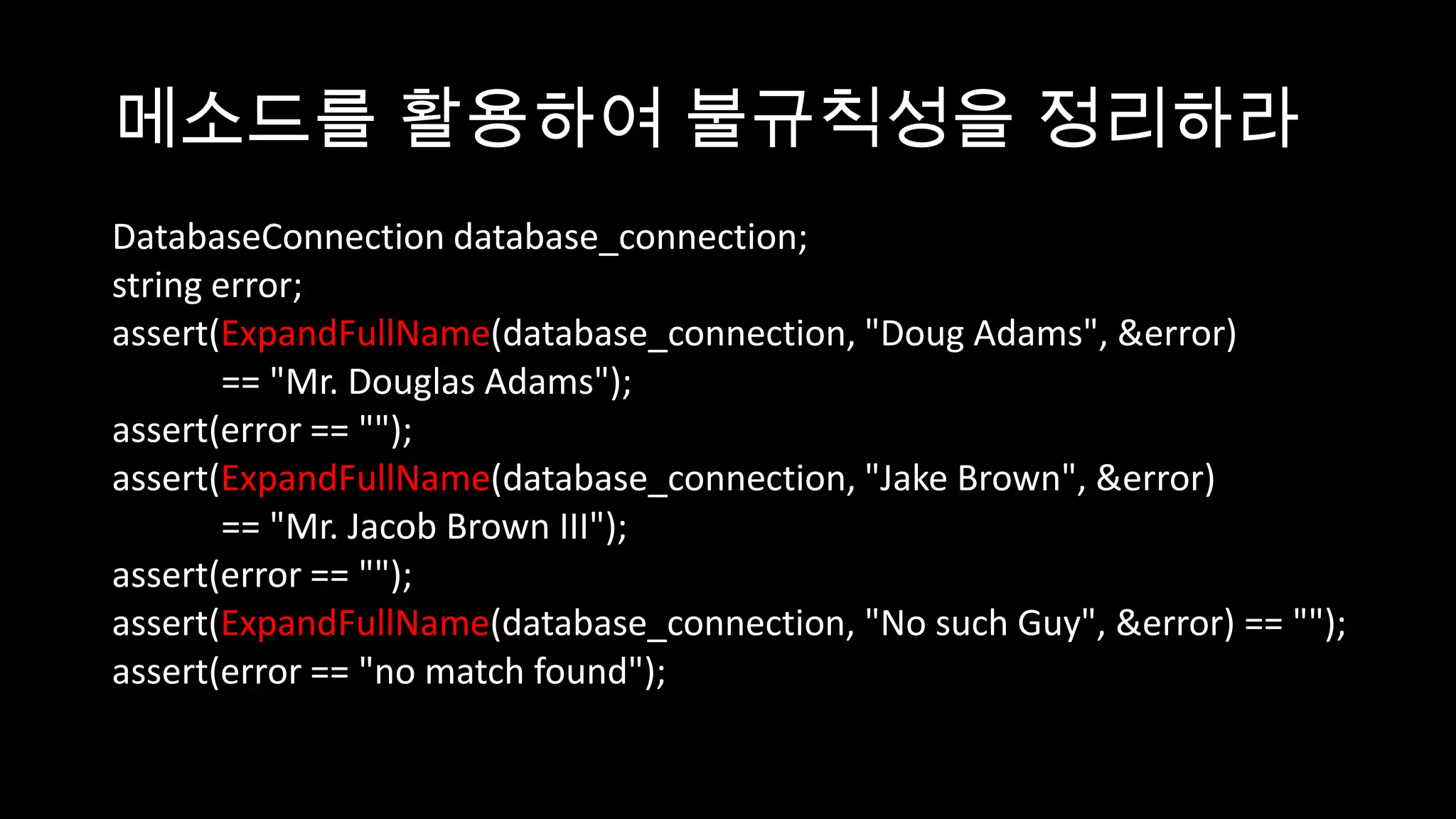 메소드를 활용하여 불규칙성을 정리하라
DatabaseConnection database_connection;
string error;
assert(ExpandFullName(database_connection, "Doug Adams", &error)
        == "Mr. Douglas Adams");
assert(error == "");
assert(ExpandFullName(database_connection, "Jake Brown", &error)
        == "Mr. Jacob Brown III");
assert(error == "");
assert(ExpandFullName(database_connection, "No such Guy", &error) == "");
assert(error == "no match found");
 