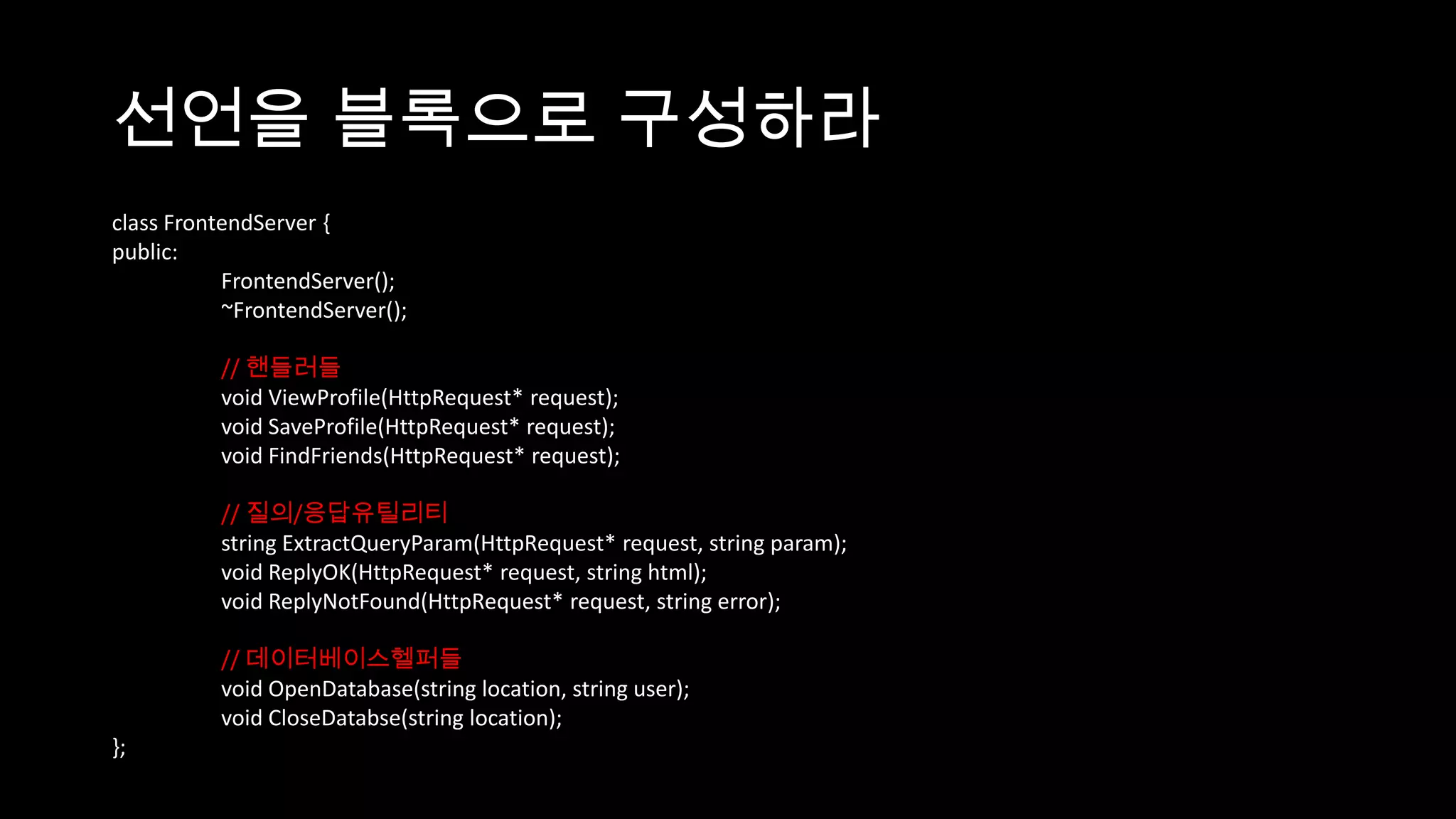 선언을 블록으로 구성하라
class FrontendServer {
public:
           FrontendServer();
           ~FrontendServer();

          // 핸들러들
          void ViewProfile(HttpRequest* request);
          void SaveProfile(HttpRequest* request);
          void FindFriends(HttpRequest* request);

          // 질의/응답유틸리티
          string ExtractQueryParam(HttpRequest* request, string param);
          void ReplyOK(HttpRequest* request, string html);
          void ReplyNotFound(HttpRequest* request, string error);

          // 데이터베이스헬퍼들
          void OpenDatabase(string location, string user);
          void CloseDatabse(string location);
};
 