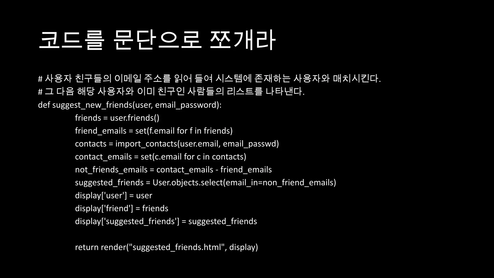 코드를 문단으로 쪼개라
# 사용자 친구들의 이메일 주소를 읽어 들여 시스템에 존재하는 사용자와 매치시킨다.
# 그 다음 해당 사용자와 이미 친구인 사람들의 리스트를 나타낸다.
def suggest_new_friends(user, email_password):
         friends = user.friends()
         friend_emails = set(f.email for f in friends)
         contacts = import_contacts(user.email, email_passwd)
         contact_emails = set(c.email for c in contacts)
         not_friends_emails = contact_emails - friend_emails
         suggested_friends = User.objects.select(email_in=non_friend_emails)
         display['user'] = user
         display['friend'] = friends
         display['suggested_friends'] = suggested_friends

        return render("suggested_friends.html", display)
 