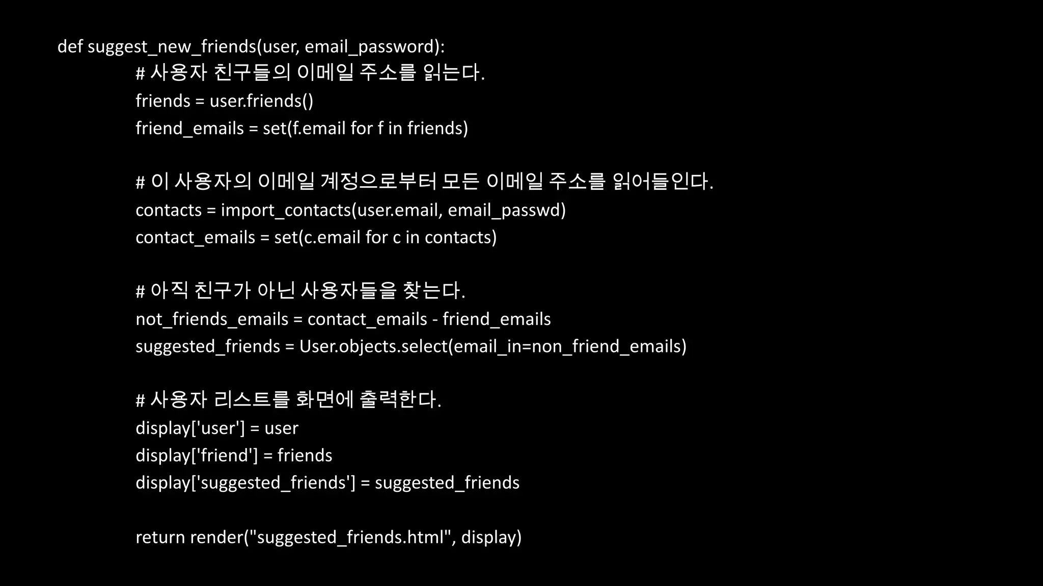 def suggest_new_friends(user, email_password):
         # 사용자 친구들의 이메일 주소를 읽는다.
         friends = user.friends()
         friend_emails = set(f.email for f in friends)

         # 이 사용자의 이메일 계정으로부터 모든 이메일 주소를 읽어들인다.
         contacts = import_contacts(user.email, email_passwd)
         contact_emails = set(c.email for c in contacts)

         # 아직 친구가 아닌 사용자들을 찾는다.
         not_friends_emails = contact_emails - friend_emails
         suggested_friends = User.objects.select(email_in=non_friend_emails)

         # 사용자 리스트를 화면에 출력한다.
         display['user'] = user
         display['friend'] = friends
         display['suggested_friends'] = suggested_friends

         return render("suggested_friends.html", display)
 