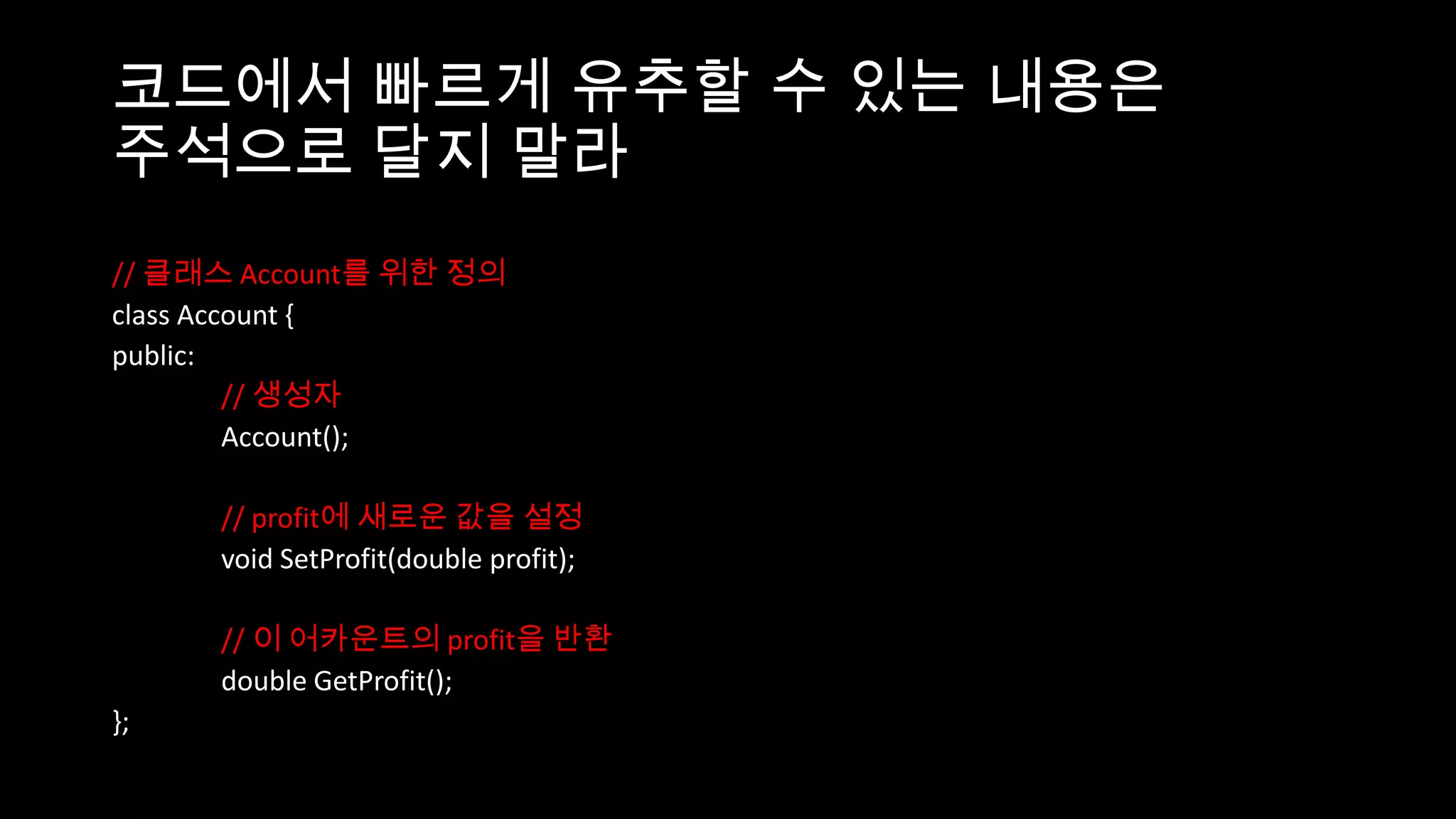 코드에서 빠르게 유추할 수 있는 내용은
주석으로 달지 말라
// 클래스 Account를 위한 정의
class Account {
public:
         // 생성자
         Account();

     // profit에 새로운 값을 설정
     void SetProfit(double profit);

     // 이 어카운트의 profit을 반환
     double GetProfit();
};
 