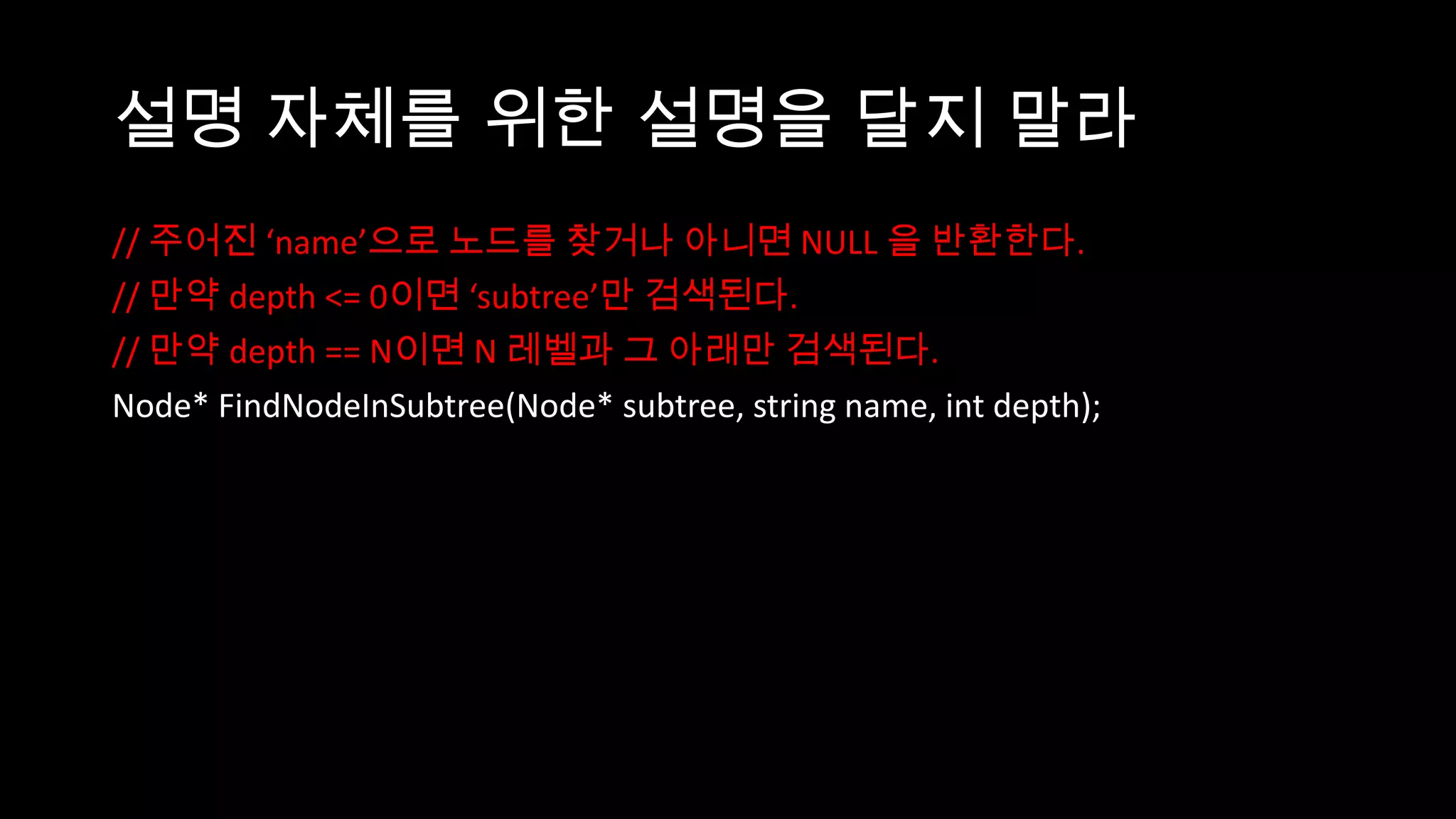 설명 자체를 위한 설명을 달지 말라
// 주어진 ‘name’으로 노드를 찾거나 아니면 NULL 을 반환한다.
// 만약 depth <= 0이면 ‘subtree’만 검색된다.
// 만약 depth == N이면 N 레벨과 그 아래만 검색된다.
Node* FindNodeInSubtree(Node* subtree, string name, int depth);
 