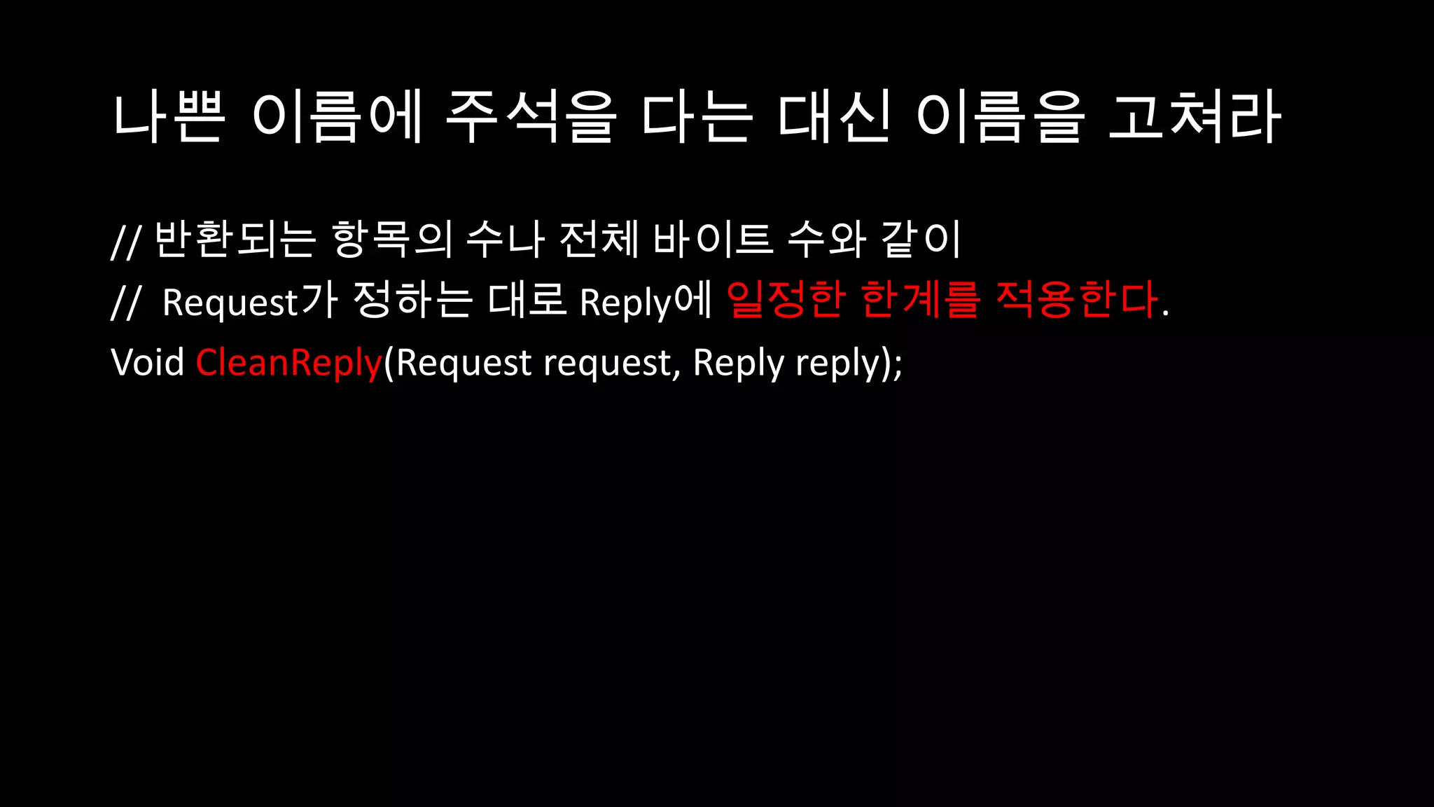 나쁜 이름에 주석을 다는 대신 이름을 고쳐라
// 반환되는 항목의 수나 전체 바이트 수와 같이
// Request가 정하는 대로 Reply에 일정한 한계를 적용한다.
Void CleanReply(Request request, Reply reply);
 