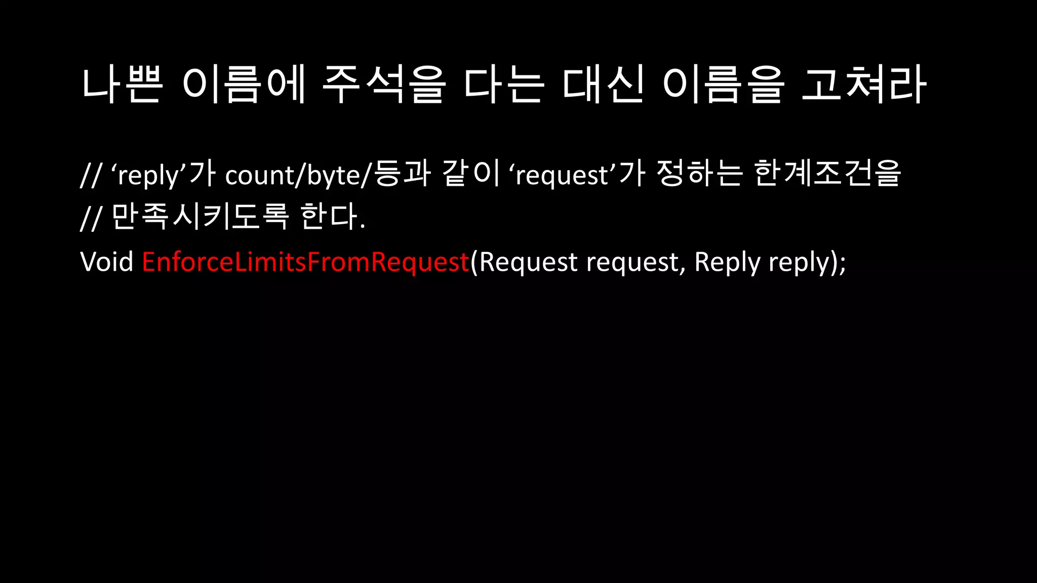 나쁜 이름에 주석을 다는 대신 이름을 고쳐라
// ‘reply’가 count/byte/등과 같이 ‘request’가 정하는 한계조건을
// 만족시키도록 한다.
Void EnforceLimitsFromRequest(Request request, Reply reply);
 