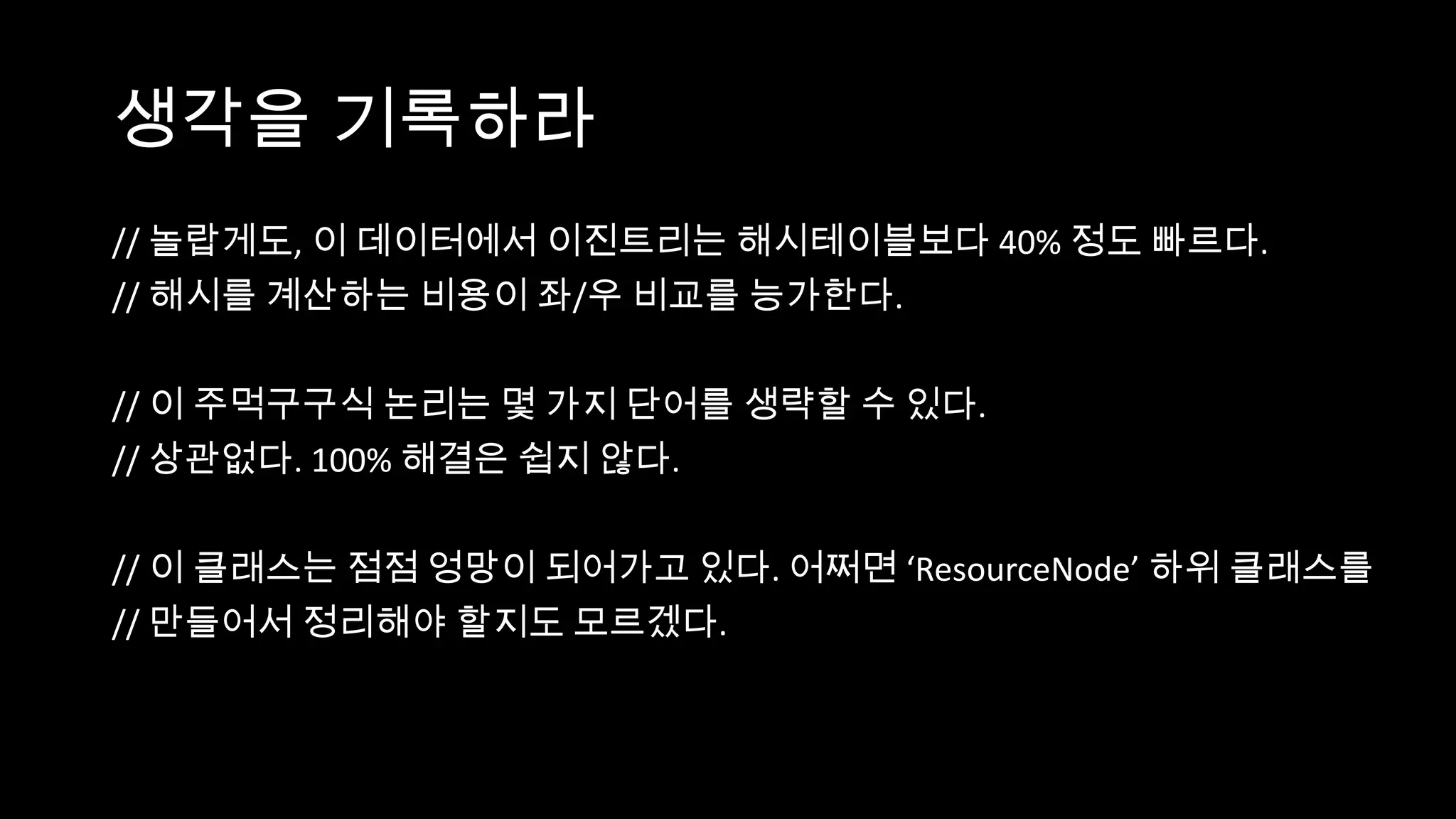 생각을 기록하라
// 놀랍게도, 이 데이터에서 이진트리는 해시테이블보다 40% 정도 빠르다.
// 해시를 계산하는 비용이 좌/우 비교를 능가한다.

// 이 주먹구구식 논리는 몇 가지 단어를 생략할 수 있다.
// 상관없다. 100% 해결은 쉽지 않다.

// 이 클래스는 점점 엉망이 되어가고 있다. 어쩌면 ‘ResourceNode’ 하위 클래스를
// 만들어서 정리해야 할지도 모르겠다.
 