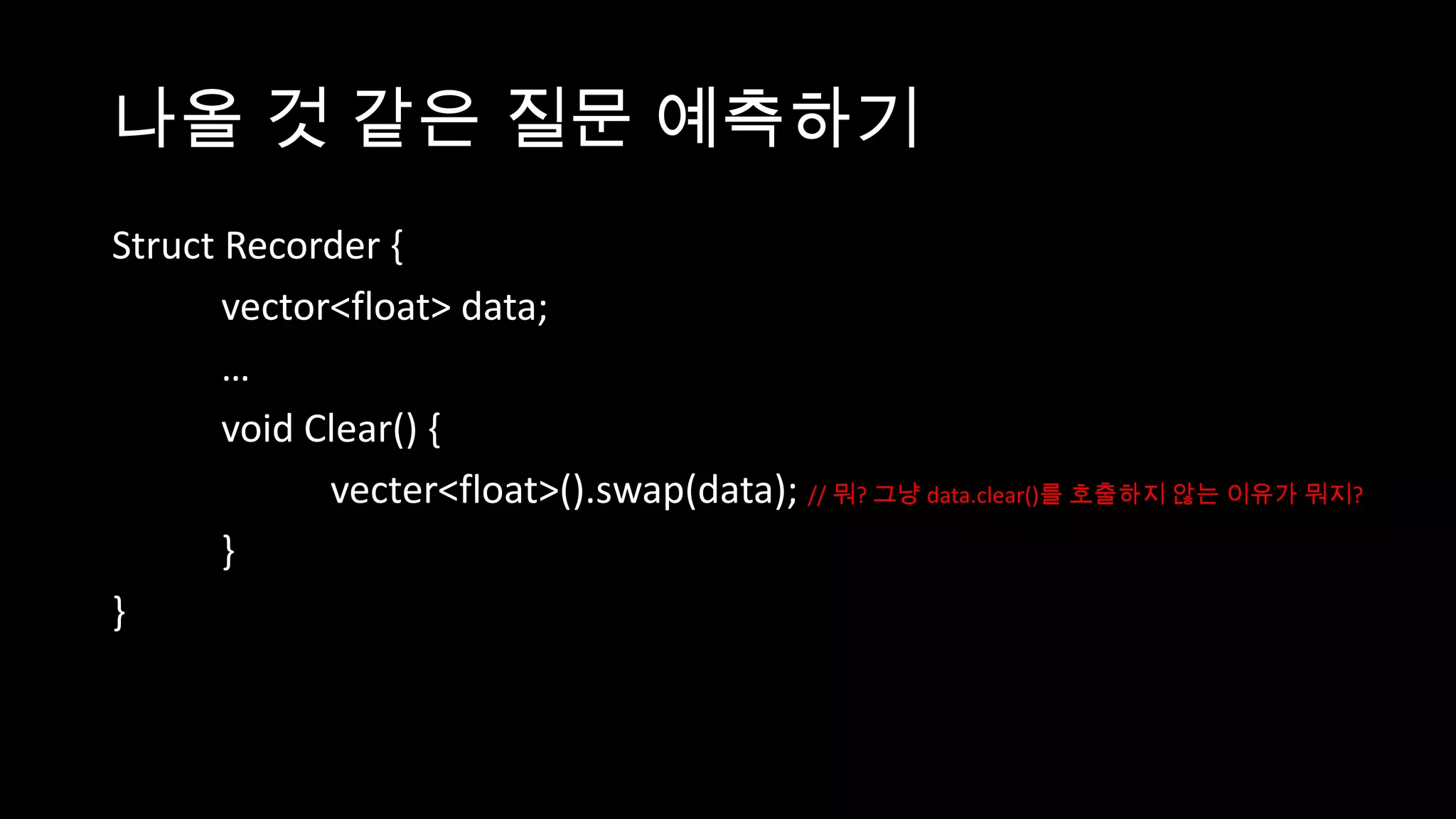 나올 것 같은 질문 예측하기
Struct Recorder {
       vector<float> data;
       …
       void Clear() {
             vecter<float>().swap(data); // 뭐? 그냥 data.clear()를 호출하지 않는 이유가 뭐지?
       }
}
 