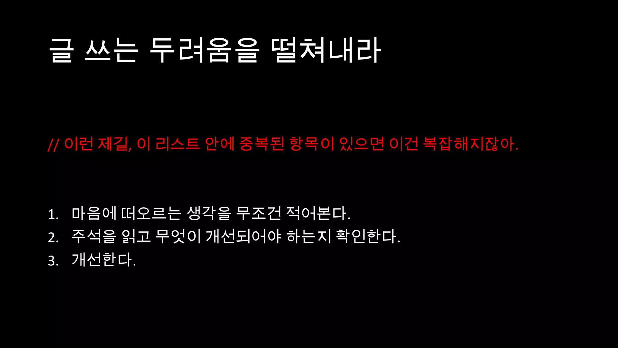 글 쓰는 두려움을 떨쳐내라


// 이런 제길, 이 리스트 안에 중복된 항목이 있으면 이건 복잡해지잖아.



1. 마음에 떠오르는 생각을 무조건 적어본다.
2. 주석을 읽고 무엇이 개선되어야 하는지 확인한다.
3. 개선한다.
 