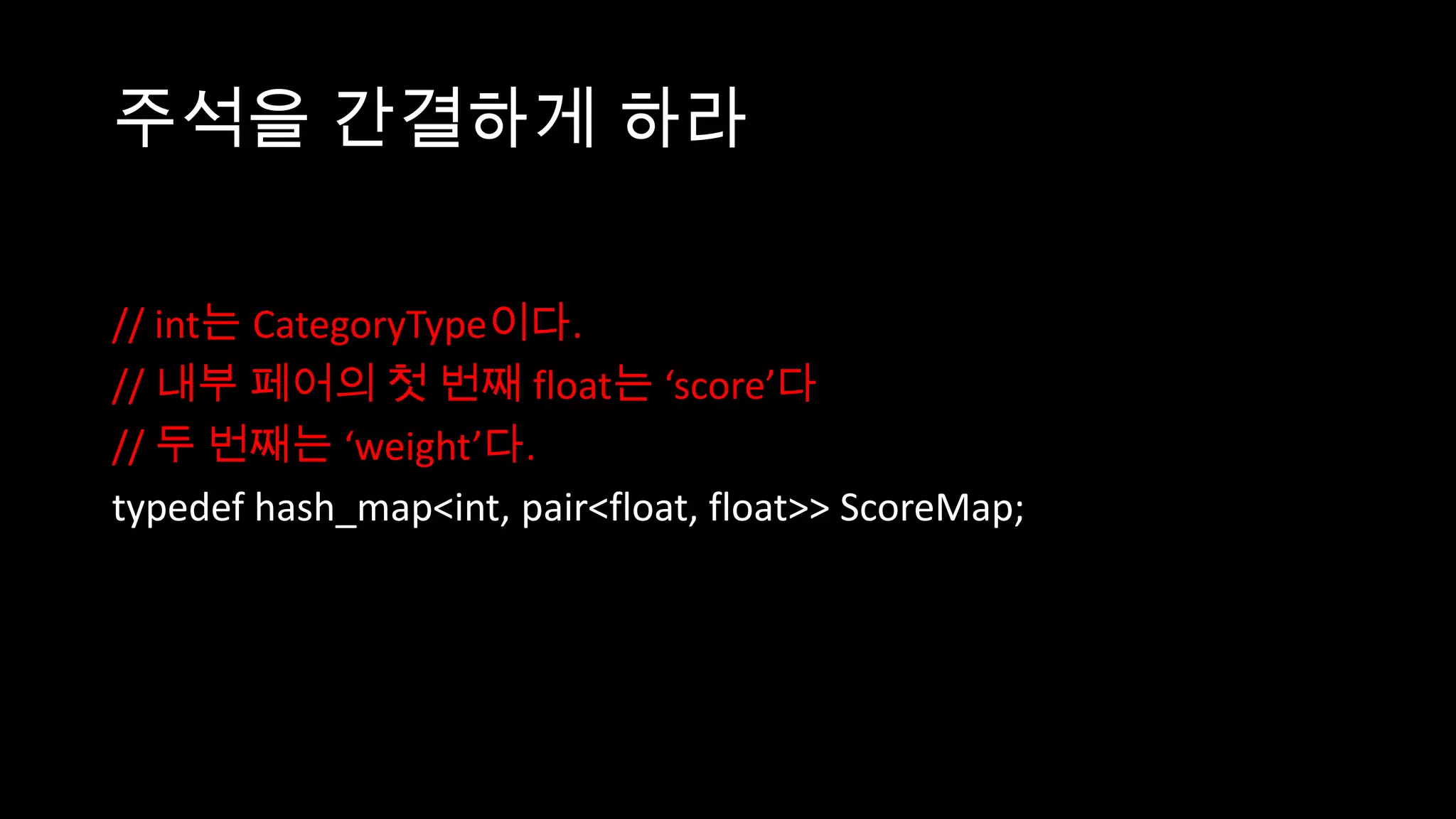 주석을 간결하게 하라

// int는 CategoryType이다.
// 내부 페어의 첫 번째 float는 ‘score’다
// 두 번째는 ‘weight’다.
typedef hash_map<int, pair<float, float>> ScoreMap;
 