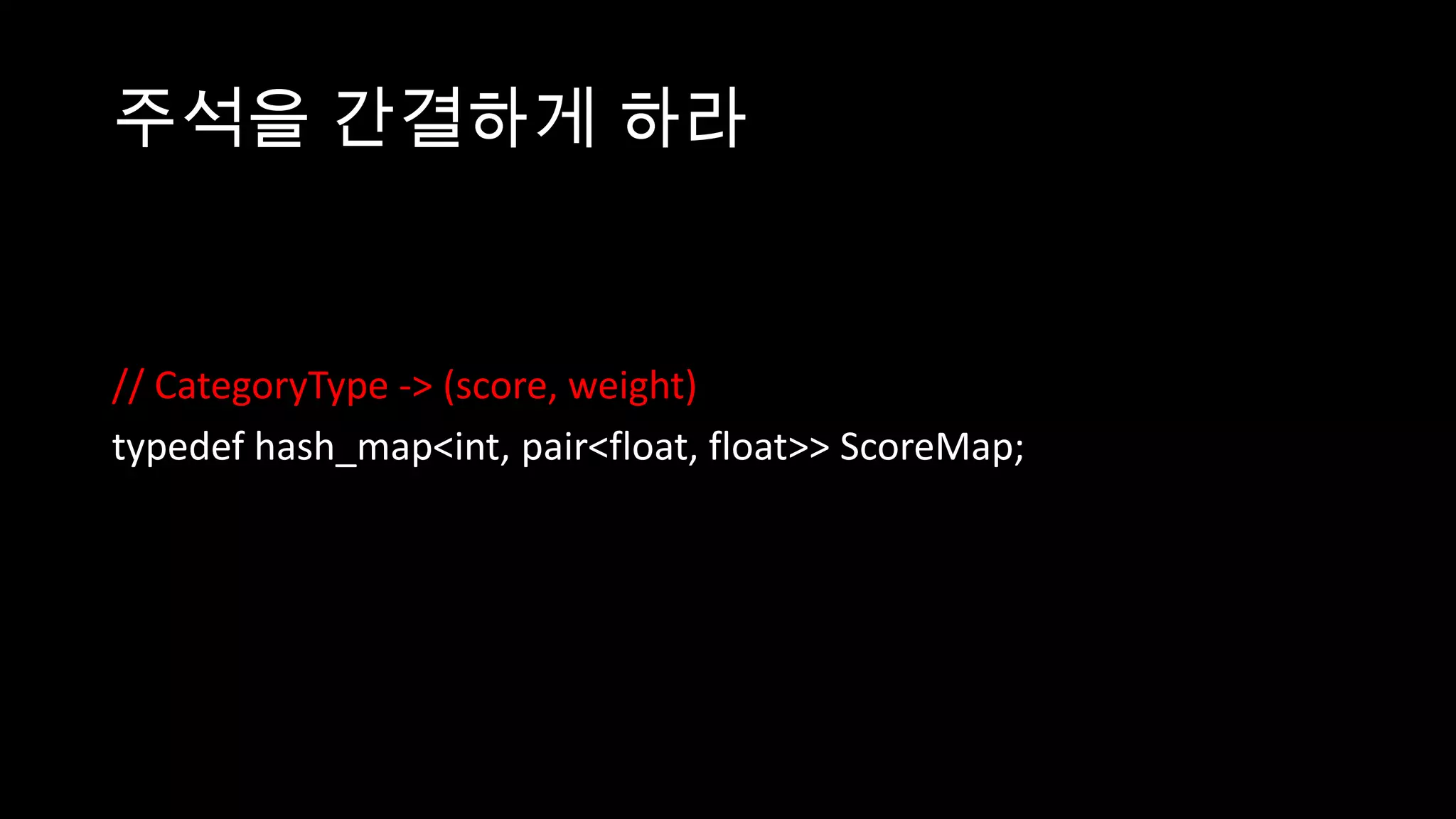 주석을 간결하게 하라


// CategoryType -> (score, weight)
typedef hash_map<int, pair<float, float>> ScoreMap;
 