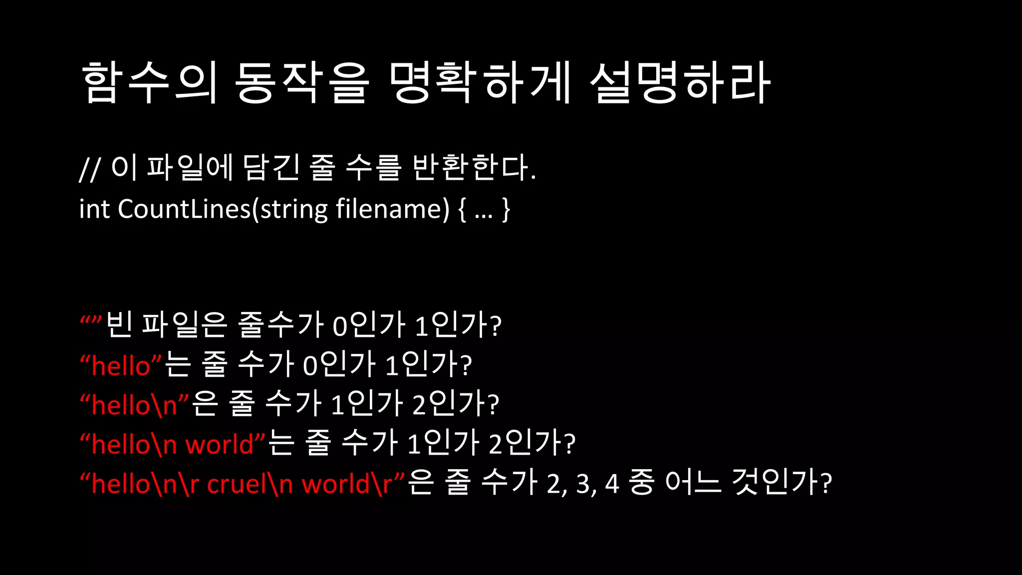 함수의 동작을 명확하게 설명하라
// 이 파일에 담긴 줄 수를 반환한다.
int CountLines(string filename) { … }


“”빈 파일은 줄수가 0인가 1인가?
“hello”는 줄 수가 0인가 1인가?
“hellon”은 줄 수가 1인가 2인가?
“hellon world”는 줄 수가 1인가 2인가?
“hellonr crueln worldr”은 줄 수가 2, 3, 4 중 어느 것인가?
 