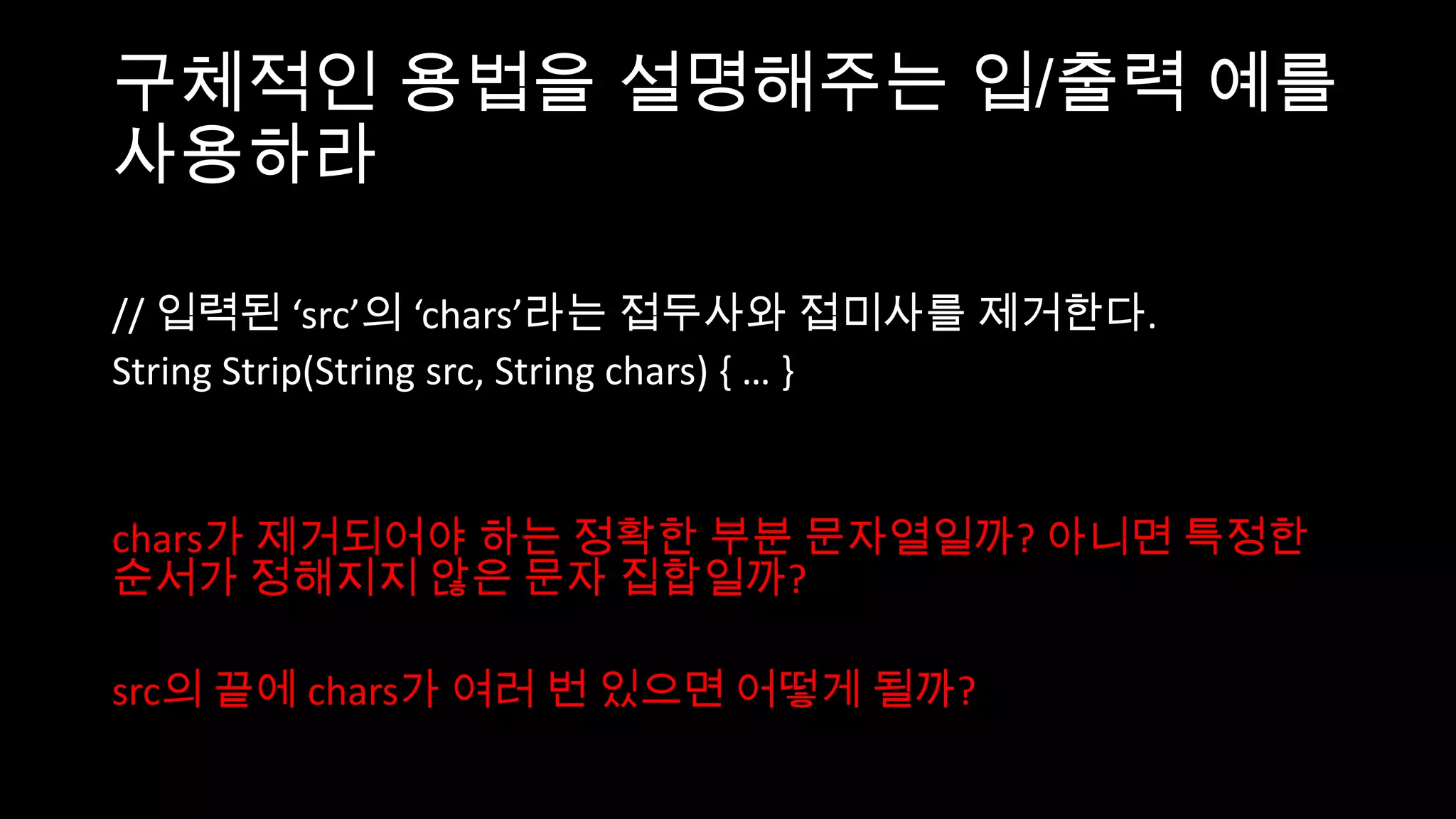 구체적인 용법을 설명해주는 입/출력 예를
사용하라

// 입력된 ‘src’의 ‘chars’라는 접두사와 접미사를 제거한다.
String Strip(String src, String chars) { … }


chars가 제거되어야 하는 정확한 부분 문자열일까? 아니면 특정한
순서가 정해지지 않은 문자 집합일까?

src의 끝에 chars가 여러 번 있으면 어떻게 될까?
 