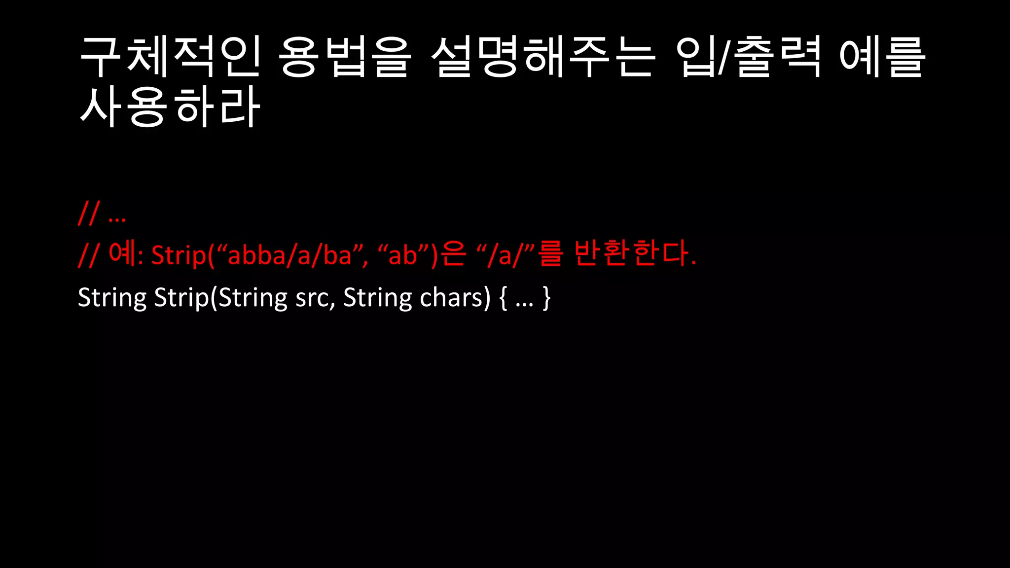 구체적인 용법을 설명해주는 입/출력 예를
사용하라

// …
// 예: Strip(“abba/a/ba”, “ab”)은 “/a/”를 반환한다.
String Strip(String src, String chars) { … }
 