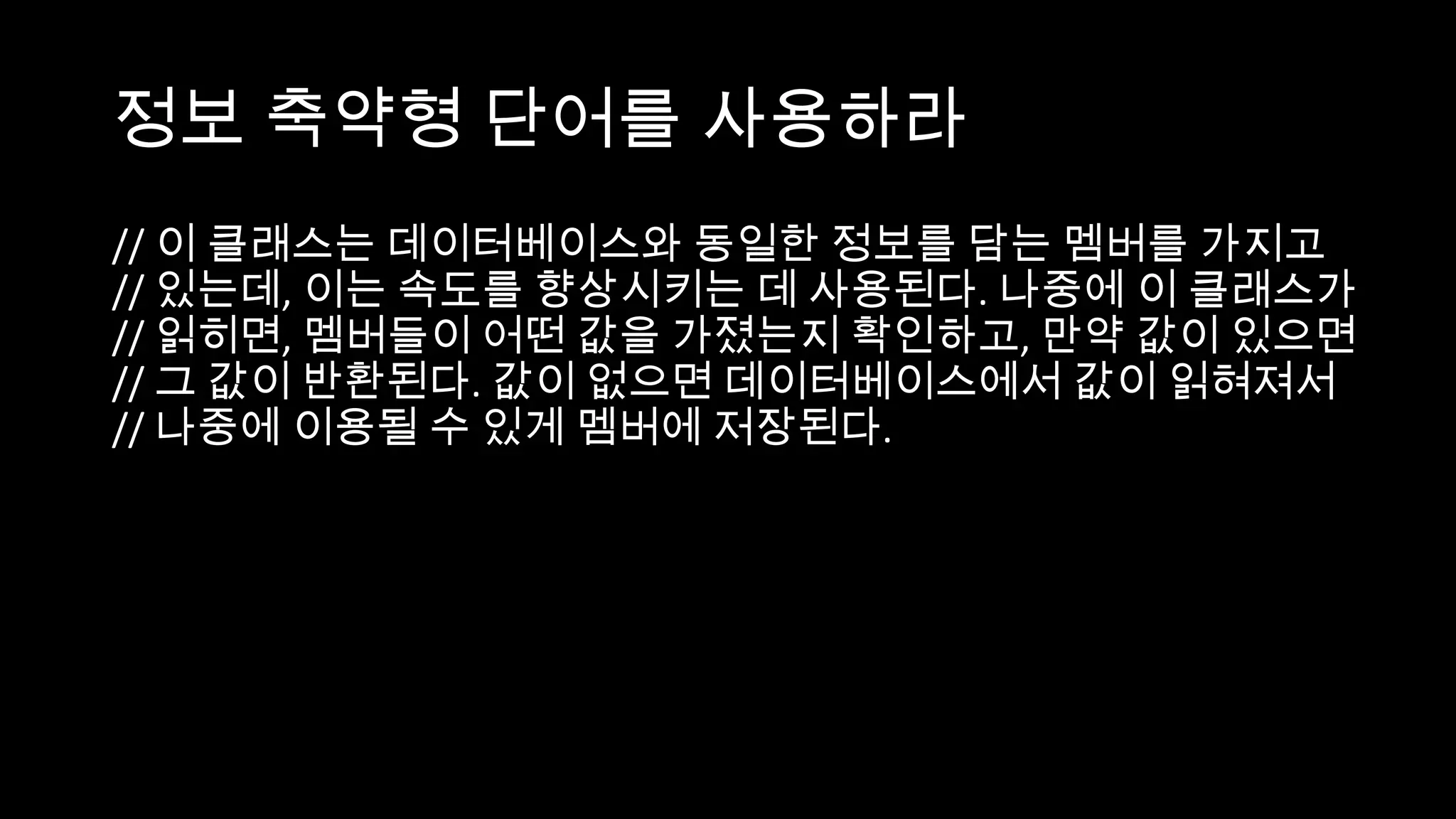 정보 축약형 단어를 사용하라
// 이 클래스는 데이터베이스와 동일한 정보를 담는 멤버를 가지고
// 있는데, 이는 속도를 향상시키는 데 사용된다. 나중에 이 클래스가
// 읽히면, 멤버들이 어떤 값을 가졌는지 확인하고, 만약 값이 있으면
// 그 값이 반환된다. 값이 없으면 데이터베이스에서 값이 읽혀져서
// 나중에 이용될 수 있게 멤버에 저장된다.
 