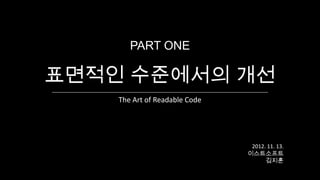 PART ONE

표면적인 수준에서의 개선
    The Art of Readable Code




                                2012. 11. 13.
                               이스트소프트
                                     김지훈
 