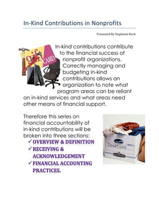 In-Kind Contributions in Nonprofits
Presented By Stephanie Koch
In-kind contributions contribute
to the financial success of
nonprofit organizations.
Correctly managing and
budgeting in-kind
contributions allows an
organization to note what
program areas can be reliant
on in-kind services and what areas need
other means of financial support.
Therefore this series on
financial accountability of
in-kind contributions will be
broken into three sections:
 
