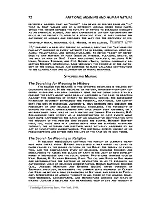 72                                 PART ONE: MEANING AND HUMAN NATURE

decisively argued, that an “ought” can never be derived from an “is,”
that is, that values are of a different logical order from facts.
While this insight exposes the futility of trying to establish morality
as an empirical science, and thus contradicts certain assumptions im-
plicit in the efforts to develop a scientific ethic, it does support the
autonomy of morals and prepares the way for the discovery of dis-
tinctively moral meanings. G.E. Moore, in his classic, Principia Ethi-
ca,7 presents a realistic theory of morals, refuting the “naturalistic
fallacy” inherent in every attempt (as in egoism, hedonism, utilitari-
anism, voluntarism, and supernaturalism) to define “good” by refer-
ence to any matters of fact (such as interest, pleasure, utility, or
the will of man or God). Later philosophic analysts, including R.M.
Hare, Stephen Toulmin, and P.H. Nowell-Smith, though generally re-
jecting Moore’s intuitionism, take seriously the principle of the auton-
omy of the moral realm and continue to make valuable contributions
to the clarification and illumination of moral meanings.
                                  SYNOPTICS AND MEANING
The Searching for Meaning in History
       The search for meaning in the synoptic disciplines is yielding en-
couraging results. In the discipline of history, nineteenth-century sci-
entific historians had been confident that the historian could strictly
present the facts about what really happened in the past. In reaction
against this reduction of history to empirical science, the subsequent
Historicist movement emphasized the personal, irrational, and contin-
gent factors in historical judgments, thus bringing into question the
possibility of any reliable historical knowledge. The possibility of
genuine historical understanding has once again been affirmed, on a
broader basis than that of the scientific historians. For example, R.G.
Collingwood sees history as a reconstruction of past events—what
must have happened—on the basis of an imaginative identification with
the thought of the persons who decided the events, Herbert Butter-
field, too, holds that in a larger sense than the scientific historians
thought, the historian can discover what actually happened by an
act of sympathetic understanding. The historian divests himself of his
preconceptions and enters into the life of the past on its own terms.
The Search for Meaning in Religion
       In religion theologians continue the pursuit of ultimate mean-
ings with great vigor. Having successfully weathered the crises of
faith caused by the higher criticism of the Bible, the theory of evolu-
tion, and the comparative study of religions, religious thinkers are
endeavoring to assess the claims of faith in the light of new develop-
ments in knowledge and the social order. Protestant thinkers such as
Karl Barth, H. Richard Niebuhr, Paul Tillich, and Rudolph Bultmann
are reformulating the doctrine of revelation so as to establish an
autonomous logic of religious understanding. Roman Catholic thinkers
(e.g., Jacques Maritain and Etienne Gilson) offer versions of
Thomistic theology, reaffirming the common sense meanings of Classi-
cal Realism within a dual framework of Natural and revealed Theol-
ogy. Interpreters of Jewish thought in all three of the leading tradi-
tions—Orthodox, Conservative, and Reform—are working out ways of
making Judaism a relevant and meaningful way of life and thought in
7
    Cambridge University Press, New York, 1959.
 