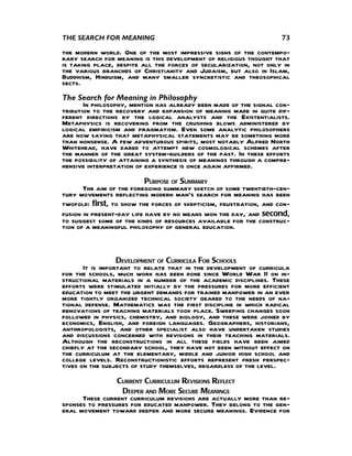 THE SEARCH FOR MEANING                                              73

the modern world. One of the most impressive signs of the contempo-
rary search for meaning is this development of religious thought that
is taking place, despite all the forces of secularization, not only in
the various branches of Christianity and Judaism, but also in Islam,
Buddhism, Hinduism, and many smaller syncretistic and theosophical
sects.
The Search for Meaning in Philosophy
       In philosophy, mention has already been made of the signal con-
tribution to the recovery and expansion of meaning made in quite dif-
ferent directions by the logical analysts and the Existentialists.
Metaphysics is recovering from the crushing blows administered by
logical empiricism and pragmatism. Even some analytic philosophers
are now saying that metaphysical statements may be something more
than nonsense. A few adventurous spirits, most notably Alfred North
Whitehead, have dared to attempt new cosmological schemes after
the manner of the great system-builders of the past. In these efforts
the possibility of attaining a synthesis of meanings through a compre-
hensive interpretation of experience is once again affirmed.
                           PURPOSE OF SUMMARY
       The aim of the foregoing summary sketch of some twentieth-cen-
tury movements reflecting modern man’s search for meaning has been
twofold: first, to show the forces of skepticism, frustration, and con-
fusion in present-day life have by no means won the day, and second,
to suggest some of the kinds of resources available for the construc-
tion of a meaningful philosophy of general education.



                  DEVELOPMENT OF CURRICULA FOR SCHOOLS
       It is important to relate that in the development of curricula
for the schools, much work has been done since World War II on in-
structional materials in a number of the academic disciplines. These
efforts were stimulated initially by the pressures for more efficient
education to meet the urgent demands for trained manpower in an ever
more tightly organized technical society geared to the needs of na-
tional defense. Mathematics was the first discipline in which radical
renovations of teaching materials took place. Sweeping changes soon
followed in physics, chemistry, and biology, and these were joined by
economics, English, and foreign languages. Geographers, historians,
anthropologists, and other specialist also have undertaken studies
and discussions concerned with revisions in their teaching materials.
Although the reconstructions in all these fields have been aimed
chiefly at the secondary school, they have not been without effect on
the curriculum at the elementary, middle and junior high school and
college levels. Reconstructionistic efforts represent fresh perspec-
tives on the subjects of study themselves, regardless of the level.
                 CURRENT CURRICULUM REVISIONS REFLECT
                  DEEPER AND MORE SECURE MEANINGS
      These current curriculum revisions are actually more than re-
sponses to pressures for educated manpower. They belong to the gen-
eral movement toward deeper and more secure meanings. Evidence for
 