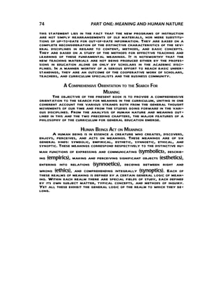 74                       PART ONE: MEANING AND HUMAN NATURE

this statement lies in the fact that the new programs of instruction
are not simply rearrangements of old materials, nor mere substitu-
tions of up-to-date for out-of-date information. They are based on a
complete reconsideration of the distinctive characteristics of the sev-
eral disciplines in regard to content, methods, and basic concepts.
They are based on a study of the methods for effective teaching and
learning of these fundamental meanings. It is noteworthy that the
new teaching materials are not being produced either by the profes-
sions in education alone or only by scholars in the academic disci-
plines. In a manner worthy of a serious effort to reach basic under-
standings, they are an outcome of the cooperative work of scholars,
teachers, and curriculum specialists and the business community.
              A COMPREHENSIVE ORIENTATION TO THE SEARCH FOR
                                MEANING
       The objective of the present book is to provide a comprehensive
orientation to the search for meaning in the curriculum, uniting in one
coherent account the various strands both from the general thought
movements of our time and from the studies going forward in the vari-
ous disciplines. From the analysis of human nature and meaning out-
lined in this and the two preceding chapters, the major features of a
philosophy of the curriculum for general education emerge.
                     HUMAN BEINGS ACT ON MEANINGS
       A human being is in essence a creature who creates, discovers,
enjoys, perceives, and acts on meanings. These meanings are of six
general kinds: symbolic, empirical, esthetic, synnoetic, ethical, and
synoptic. These meanings correspond respectively to the distinctive hu-
man functions of expressing and communicating (symbolics), describ-
ing (empirics), making and perceiving significant objects (esthetics),
entering into relations (synnoetics), deciding between right and
wrong (ethics), and comprehending integrally (synoptics). Each of
these realms of meaning is defined by a certain general logic of mean-
ing. Within each realm there are special fields of study, each defined
by its own subject matter, typical concepts, and methods of inquiry.
Yet all these exhibit the general logic of the realm to which they be-
long.
 