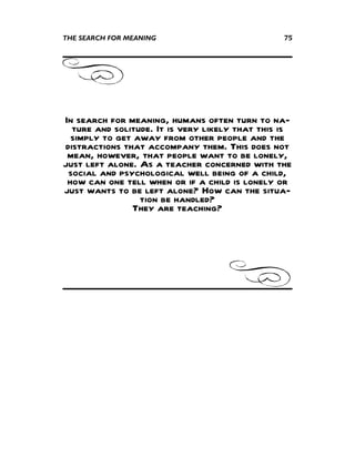 THE SEARCH FOR MEANING                           75




In search for meaning, humans often turn to na-
  ture and solitude. It is very likely that this is
  simply to get away from other people and the
distractions that accompany them. This does not
 mean, however, that people want to be lonely,
just left alone. As a teacher concerned with the
 social and psychological well being of a child,
 how can one tell when or if a child is lonely or
just wants to be left alone? How can the situa-
                 tion be handled?
               They are teaching?
 
