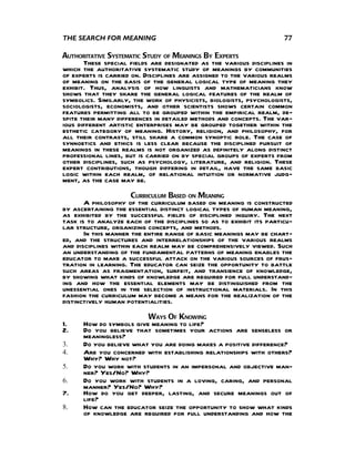 THE SEARCH FOR MEANING                                               77

AUTHORITATIVE SYSTEMATIC STUDY OF MEANINGS BY EXPERTS
       These special fields are designated as the various disciplines in
which the authoritative systematic study of meanings by communities
of experts is carried on. Disciplines are assigned to the various realms
of meaning on the basis of the general logical type of meaning they
exhibit. Thus, analysis of how linguists and mathematicians know
shows that they share the general logical features of the realm of
symbolics. Similarly, the work of physicists, biologists, psychologists,
sociologists, economists, and other scientists shows certain common
features permitting all to be grouped within the empirical realm, de-
spite their many differences in detailed methods and concepts. The var-
ious different artistic enterprises may be grouped together within the
esthetic category of meaning. History, religion, and philosophy, for
all their contrasts, still share a common synoptic role. The case of
synnoetics and ethics is less clear because the disciplined pursuit of
meanings in these realms is not organized as definitely along distinct
professional lines, but is carried on by special groups of experts from
other disciplines, such as psychology, literature, and religion. These
expert contributions, though differing in detail, have the same basic
logic within each realm, of relational intuition or normative judg-
ment, as the case may be.
                      CURRICULUM BASED ON MEANING
       A philosophy of the curriculum based on meaning is constructed
by ascertaining the essential distinct logical types of human meaning,
as exhibited by the successful fields of disciplined inquiry. The next
task is to analyze each of the disciplines so as to exhibit its particu-
lar structure, organizing concepts, and methods.
       In this manner the entire range of basic meanings may be chart-
ed, and the structures and interrelationships of the various realms
and disciplines within each realm may be comprehensively viewed. Such
an understanding of the fundamental patterns of meaning enables the
educator to make a successful attack on the various sources of frus-
tration in learning. The educator can seize the opportunity to battle
such areas as fragmentation, surfeit, and transience of knowledge,
by showing what kinds of knowledge are required for full understand-
ing and how the essential elements may be distinguished from the
unessential ones in the selection of instructional materials. In this
fashion the curriculum may become a means for the realization of the
distinctively human potentialities.
                         WAYS OF KNOWING
1.    How do symbols give meaning to life?
2.    Do you believe that sometimes your actions are senseless or
      meaningless?
3.    Do you believe what you are doing makes a positive difference?
4.    Are you concerned with establishing relationships with others?
      Why? Why not?
5.    Do you work with students in an impersonal and objective man-
      ner? Yes/No? Why?
6.    Do you work with students in a loving, caring, and personal
      manner? Yes/No? Why?
7.    How do you get deeper, lasting, and secure meanings out of
      life?
8.    How can the educator seize the opportunity to show what kinds
      of knowledge are required for full understanding and how the
 