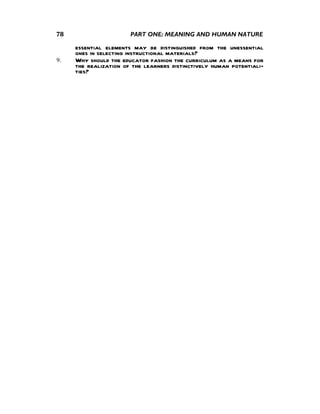 78                     PART ONE: MEANING AND HUMAN NATURE

     essential elements may be distinguished from the unessential
     ones in selecting instructional materials?
9.   Why should the educator fashion the curriculum as a means for
     the realization of the learners distinctively human potentiali-
     ties?
 