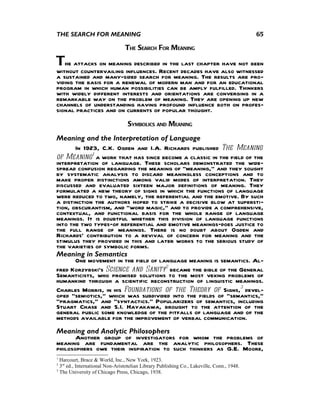 THE SEARCH FOR MEANING                                                                      65

                                 THE SEARCH FOR MEANING

The attacks on meaning described in the last chapter have not been
without countervailing influences. Recent decades have also witnessed
a sustained and many-sided search for meaning. The results are pro-
viding the basis for a renewal of modern man and for an educational
program in which human possibilities can be amply fulfilled. Thinkers
with widely different interests and orientations are converging in a
remarkable way on the problem of meaning. They are opening up new
channels of understanding having profound influence both on profes-
sional practices and on currents of popular thought.
                                  SYMBOLICS AND MEANING
Meaning and the Interpretation of Language
       In 1923, C.K. Ogden and I.A. Richards published The Meaning
of Meaning1 a work that has since become a classic in the field of the
interpretation of language. These scholars demonstrated the wide-
spread confusion regarding the meaning of "meaning," and they sought
by systematic analysis to discard meaningless conceptions and to
make proper distinctions among valid modes of interpretation. They
discussed and evaluated sixteen major definitions of meaning. They
formulated a new theory of signs in which the functions of language
were reduced to two, namely, the referential and the emotive. By such
a distinction the authors hoped to strike a decisive blow at supersti-
tion, obscurantism, and "word magic," and to provide a comprehensive,
contextual, and functional basis for the whole range of language
meanings. It is doubtful whether this division of language functions
into the two types—of referential and emotive meanings—does justice to
the full range of meanings. There is no doubt about Ogden and
Richards' contribution to a revival of concern for meaning and the
stimulus they provided in this and later works to the serious study of
the varieties of symbolic forms.
Meaning in Semantics
       One movement in the field of language meaning is semantics. Al-
fred Korzybski's Science and Sanity2 became the bible of the General
Semanticists, who promised solutions to the most vexing problems of
humankind through a scientific reconstruction of linguistic meanings.
Charles Morris, in his Foundations of the Theory of Signs,3 devel-
oped "semiotics," which was subdivided into the fields of "semantics,"
"pragmatics," and "syntactics." Popularizers of semantics, including
Stuart Chase and S.I. Hayakawa, brought to the attention of the
general public some knowledge of the pitfalls of language and of the
methods available for the improvement of verbal communication.
Meaning and Analytic Philosophers
       Another group of investigators for whom the problems of
meaning are fundamental are the analytic philosophers. These
philosophers owe their inspiration to such thinkers as G.E. Moore,
1
  Harcourt, Brace & World, Inc., New York, 1923.
2
  3rd ed., International Non-Aristotelian Library Publishing Co., Lakeville, Conn., 1948.
3
  The University of Chicago Press, Chicago, 1938.
 