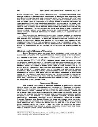 66                                    PART ONE: MEANING AND HUMAN NATURE

Bertrand Russell, and Ludwig Wittgenstein, and their movement cur-
rently dominates professional philosophy in England and America. Un-
like Existentialists, who are concerned with the "meaning of life" and
the problems of selfhood and decision, analytic philosophers undertake
the detailed critical scrutiny of various modes of human discourse. In
their earlier years the analysts were most interested in the pure con-
structive languages of logic, mathematics, and natural science. Ana-
lytical philosophers have become preoccupied with the problems of or-
dinary language. They have tried to show how most of the traditional
philosophical puzzles have been created by philosophers themselves in
using concepts without reference to their generally accepted mean-
ings-in-use.
       This philosophic emphasis on distinct logical orders of meaning
and on the clarification of human understanding by the analysis of
the actual uses of symbols is basic to the philosophy of curriculum set
forth in this book. While the method of treatment used herein is not
predominantly that of the language analysts, the present work pre-
supposes a similar commitment to the exposition of meanings-in-use and
parallel conclusions as to the multiple patterns of human significa-
tion.
Distinct Logical Orders of Meaning
       Ernst Cassirer, using methods quite different from those of the
language analysts, has also established the principle of distinct logi-
cal orders of meaning. In his great Philosophy of Symbolic Forms4
and his briefer Essay on Man,5 Cassirer shows that the characteris-
tic mark of human activity is the creation and transformation of sym-
bols. The whole world of human meanings, he says, is expressed in the
several kinds of symbolic forms contained in such diverse fields as
myth, ritual, language, art, history, mathematics, and science. Each
of the types of symbolic forms has its unique and legitimate human
functions. For example, ritual communicates orders of experience not
expressed in speech. The arts present meanings different in kind from
those of the sciences and inexpressible in the categories of empirical
description. Each symbolic form has its appropriate field of applica-
tion, and, though it has relationships with other systems, is not whol-
ly reducible to any other form.
                          EMPIRICS AND MEANING
       The search for symbolic meaning inherent in semantics and lin-
guistic analysis and comprehensively outlined by Cassirer is paral-
leled by the inquiries into meaning in each of the other realms of hu-
man understanding. Thanks to the labors of philosophers, historians
of science, and scientists reflecting on their own enterprise, both the
nature of science and its limitations are becoming increasingly clear.
Investigators as diverse as James Byrant Conant, Alfred North
Whitehead, Bertrand Russell, Percy Bridgman, Rudolph Carnap,
Stephen Toulmin, and Ernest Nagel, to name but a few, have critical-
ly examined the methods and assumptions of science. They have shown
with precision what scientific knowledge is and what it is not. They
have demonstrated the validity and the scope of scientific methods.
They have defined the terms in which empirical descriptions and theo-
retical explanations are to be interpreted.
4
    Yale University Press, New Haven, Conn., vol. 1, (1953); vol. 2, (1955); vol. 3, (1957).
5
    Yale University Press, New Haven, Conn., 1944.
 