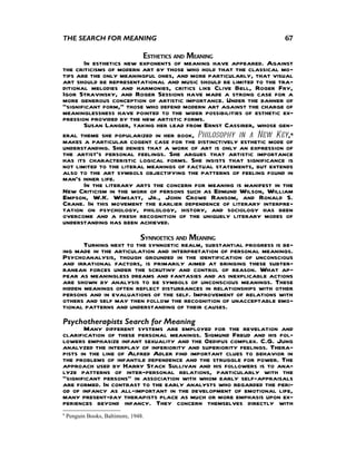 THE SEARCH FOR MEANING                                              67

                          ESTHETICS AND MEANING
       In esthetics new exponents of meaning have appeared. Against
the criticisms of modern art by those who hold that the classical mo-
tifs are the only meaningful ones, and more particularly, that visual
art should be representational and music should be limited to the tra-
ditional melodies and harmonies, critics like Clive Bell, Roger Fry,
Igor Stravinsky, and Roger Sessions have made a strong case for a
more generous conception of artistic importance. Under the banner of
"significant form," those who defend modern art against the charge of
meaninglessness have pointed to the wider possibilities of esthetic ex-
pression provided by the new artistic forms.
       Susan Langer, taking her lead from Ernst Cassirer, whose gen-
eral theme she popularized in her book, Philosophy in a New Key,6
makes a particular cogent case for the distinctively esthetic mode of
understanding. She denies that a work of art is only an expression of
the artist's personal feelings. She argues that artistic importance
has its characteristic logical forms. She insists that significance is
not limited to the literal meanings of factual statements, but extends
also to the art symbols objectifying the patterns of feeling found in
man's inner life.
       In the literary arts the concern for meaning is manifest in the
New Criticism in the work of persons such as Edmund Wilson, William
Empson, W.K. Wimsatt, Jr., John Crowe Ransom, and Ronald S.
Crane. In this movement the earlier dependence of literary interpre-
tation on psychology, philology, history, and sociology has been
overcome and a fresh recognition of the uniquely literary modes of
understanding has been achieved.
                        SYNNOETICS AND MEANING
       Turning next to the synnoetic realm, substantial progress is be-
ing made in the articulation and interpretation of personal meanings.
Psychoanalysis, though grounded in the identification of unconscious
and irrational factors, is primarily aimed at bringing these subter-
ranean forces under the scrutiny and control of reason. What ap-
pear as meaningless dreams and fantasies and as inexplicable actions
are shown by analysis to be symbols of unconscious meanings. These
hidden meanings often reflect disturbances in relationships with other
persons and in evaluations of the self. Improvement of relations with
others and self may then follow the recognition of unacceptable emo-
tional patterns and understanding of their causes.
Psychotherapists Search for Meaning
       Many different systems are employed for the revelation and
clarification of these personal meanings. Sigmund Freud and his fol-
lowers emphasize infant sexuality and the Oedipus complex. C.G. Jung
analyzed the interplay of inferiority and superiority feelings. Thera-
pists in the line of Alfred Adler find important clues to behavior in
the problems of infantile dependence and the struggle for power. The
approach used by Harry Stack Sullivan and his followers is to ana-
lyze patterns of inter-personal relations, particularly with the
“significant persons” in association with whom early self-appraisals
are formed. In contrast to the early analysts who regarded the peri-
od of infancy as all-important in the development of emotional life,
many present-day therapists place as much or more emphasis upon ex-
periences beyond infancy. They concern themselves directly with
6
    Penguin Books, Baltimore, 1948.
 