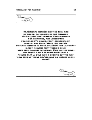 THE SEARCH FOR MEANING                         69




.



      Traditional methods exist be they rite
      or ritual, to search for the answers
     to questions that humans have pondered
          For centuries, and longer—the
    psychologist's couch, point-counterpoint
       debate, and yoga. When one sees or
pictures someone in these situations one automat-
        ically assumes that there is some
 very deep thought occurring. Can one see some-
      one think? Can a teacher necessarily
 assume that a child who is looking out the win-
 dow does not have his/her mind on his/her class
                      work?
 