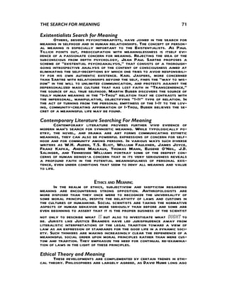 THE SEARCH FOR MEANING                                                71

Existentialists Search for Meaning
       Others, besides psychotherapists, have joined in the search for
meaning in selfhood and in human relationships. The concept of person-
al meaning is especially important to the Existentialists. As Paul
Tillich points out, preoccupation with meaninglessness is itself evi-
dence of a passionate concern for meaning. Rejecting the idea of the
subconscious from depth psychology, Jean Paul Sartre proposes a
scheme of “existential psychoanalysis,” that consists of a thorough-
going introspective analysis of the content of consciousness aimed at
eliminating the self-deceptions by which one tries to avoid responsibili-
ty for his own authentic existence. Karl Jaspers, more concerned
than Sartre with relationships beyond the self, finds the “way to wis-
dom” in the will to unlimited communication, and protests against the
depersonalized mass culture that has lost faith in “Transcendence,”
the source of all true selfhood. Martin Buber discovers the source of
truly human meaning in the “I-Thou” relation that he contrasts with
the impersonal, manipulative, objectifying “I-It” type of relation. In
the act of turning from the personal emptiness of the I-It to the lov-
ing, community-creating affirmation of I-Thou, Buber believes the se-
cret of a meaningful life may be found.
Contemporary Literature Searching For Meaning
       Contemporary literature provides further vivid evidence of
modern man’s search for synnoetic meaning. While typologically po-
etry, the novel, and drama are art forms communicating esthetic
meanings, they can also be powerful expressions of concern for self-
hood and for community among persons. In various ways such diverse
writers as W.H. Auden, T.S. Eliot, William Faulkner, James Joyce,
Franz Kafka, Andre Malraux, Thomas Mann, Eugene O’Neil, J.D.
Salinger, and Tennessee Williams portray some of the deepest con-
cerns of human beings—a concern that in its very seriousness reveals
a profound faith in the potential meaningfulness of personal exis-
tence, even under conditions that seem to deny all meaning and value
to life.

                           ETHICS AND MEANING
       In the realm of ethics, subjectivism and skepticism regarding
meaning are encountering strong opposition. Anthropologists are
more disposed than they once were to recognize the universality of
some moral principles, despite the relativity of laws and customs in
the cultures of humankind. Social scientists are taking the normative
aspects of human behavior more seriously than before and some are
even beginning to assert that it is the proper business of the scientist
not only to describe what is but also to investigate what ought to
be. Jurists like Justice Brandeis have led jurisprudence away from
literalistic interpretations of the legal tradition toward a view of
law as an expression of standards for the good life in a dynamic soci-
ety. Such thinkers are making increasingly clear the dependence of a
meaningful social order upon moral principles rather than mere cus-
tom and tradition. They emphasize the need for continual re-examina-
tion of laws in the light of these principles.
Ethical Theory and Meaning
      These developments are complemented by certain trends in ethi-
cal theory. Philosophers are largely agreed, as David Hume long ago
 