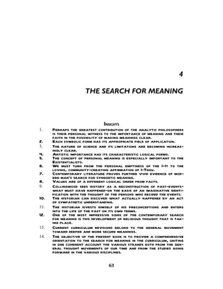 4

                      THE SEARCH FOR MEANING



                                  INSIGHTS
1.    Perhaps the greatest contribution of the analytic philosophers
      is their personal witness to the importance of meaning and their
      faith in the possibility of making meanings clear.
2.    Each symbolic form has its appropriate field of application.
3.    The nature of science and its limitations are becoming increas-
      ingly clear.
4.    Artistic importance has its characteristic logical forms.
5.    The concept of personal meaning is especially important to the
      Existentialists.
6.    We must turn from the personal emptiness of the I-It to the
      loving, community-creating affirmation of I-Thou.
7.    Contemporary literature proves further vivid evidence of mod-
      ern man's search for synnoetic meaning.
8.    Values are of a different logical order from facts.
9.    Collingwood sees history as a reconstruction of past-events—
      what must have happened—on the basis of an imaginative identi-
      fication with the thought of the persons who decided the events.
10.   The historian can discover what actually happened by an act
      of sympathetic understanding.
11.   The historian divests himself of his preconceptions and enters
      into the life of the past on its own terms.
12.   One of the most impressive signs of the contemporary search
      for meaning is this development of religious thought that is tak-
      ing place.
13.   Current curriculum revisions belong to the general movement
      toward deeper and more secure meanings.
14.   The objective of the present book is to provide a comprehensive
      orientation to the search for meaning in the curriculum, uniting
      in one coherent account the various strands both from the gen-
      eral thought movements of our time and from the studies going
      forward in the various disciplines.

                                 63
 
