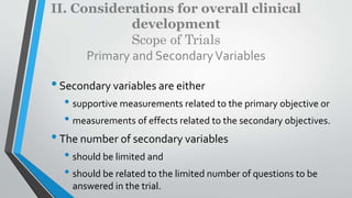 II. Considerations for overall clinical
development
Scope of Trials
Primary and SecondaryVariables
•Secondary variables are either
• supportive measurements related to the primary objective or
• measurements of effects related to the secondary objectives.
•The number of secondary variables
• should be limited and
• should be related to the limited number of questions to be
answered in the trial.
 