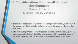 II. Considerations for overall clinical
development
Scope of Trials
Multiple PrimaryVariables
• Sometimes be desirable to use more than one primary variable, each of which
(or a subset of which) could be sufficient to cover the range of effects of the
therapies
• The primary hypothesis or hypotheses and parameters of interest (e.g. mean,
percentage, distribution) should be clearly stated with respect to the primary
variables identified, and the approach to statistical inference described
 