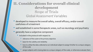 II. Considerations for overall clinical
development
Scope of Trials
Global AssessmentVariables
• developed to measure the overall safety, overall efficacy, and/or overall
usefulness of a treatment
• well established in some therapeutic areas, such as neurology and psychiatry
• generally have a subjective component
• included in the protocol with respect to
• relevance of the scale to the primary objective
• basis for the validity and reliability
• how to utilise the data collected on an individual subject to assign him/her to a unique category
of the scale
• assign subjects with missing data to a unique category of the scale, or otherwise evaluate them
 