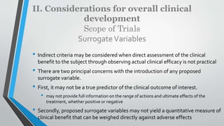 II. Considerations for overall clinical
development
Scope of Trials
SurrogateVariables
• Indirect criteria may be considered when direct assessment of the clinical
benefit to the subject through observing actual clinical efficacy is not practical
• There are two principal concerns with the introduction of any proposed
surrogate variable.
• First, it may not be a true predictor of the clinical outcome of interest.
• may not provide full information on the range of actions and ultimate effects of the
treatment, whether positive or negative
• Secondly, proposed surrogate variables may not yield a quantitative measure of
clinical benefit that can be weighed directly against adverse effects
 