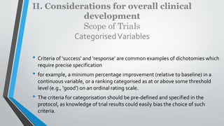 II. Considerations for overall clinical
development
Scope of Trials
CategorisedVariables
• Criteria of 'success' and 'response' are common examples of dichotomies which
require precise specification
• for example, a minimum percentage improvement (relative to baseline) in a
continuous variable, or a ranking categorised as at or above some threshold
level (e.g., 'good') on an ordinal rating scale.
• The criteria for categorisation should be pre-defined and specified in the
protocol, as knowledge of trial results could easily bias the choice of such
criteria.
 