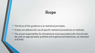 Scope
• The focus of this guidance is on statistical principles.
• It does not address the use of specific statistical procedures or methods.
• The actual responsibility for all statistical work associated with clinical trials
lies with an appropriately qualified and experienced statistician, as indicated
in ICH E6.
 