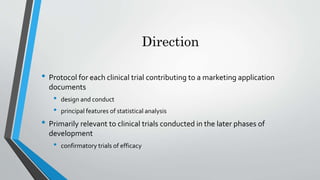 Direction
• Protocol for each clinical trial contributing to a marketing application
documents
• design and conduct
• principal features of statistical analysis
• Primarily relevant to clinical trials conducted in the later phases of
development
• confirmatory trials of efficacy
 
