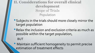 II. Considerations for overall clinical
development
Scope of Trials
Population
•Subjects in the trials should more closely mirror the
target population
•Relax the inclusion and exclusion criteria as much as
possible within the target population,
BUT
• Maintain sufficient homogeneity to permit precise
estimation of treatment effects
 