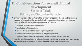 II. Considerations for overall clinical
development
Scope of Trials
Primary and SecondaryVariables
• primary variable (‘target’ variable, primary endpoint) should be the variable
capable of providing the most clinically relevant and convincing evidence
directly related to the primary objective of the trial.
• generally be only one primary variable
• usually be an efficacy variable
• provide strong scientific evidence regarding efficacy
• Safety/tolerability may sometimes be the primary variable
• quality of life and health economics are further potential primary variables
• use of a reliable and validated variable with which experience has been gained
either in earlier studies or in published literature is recommended
 