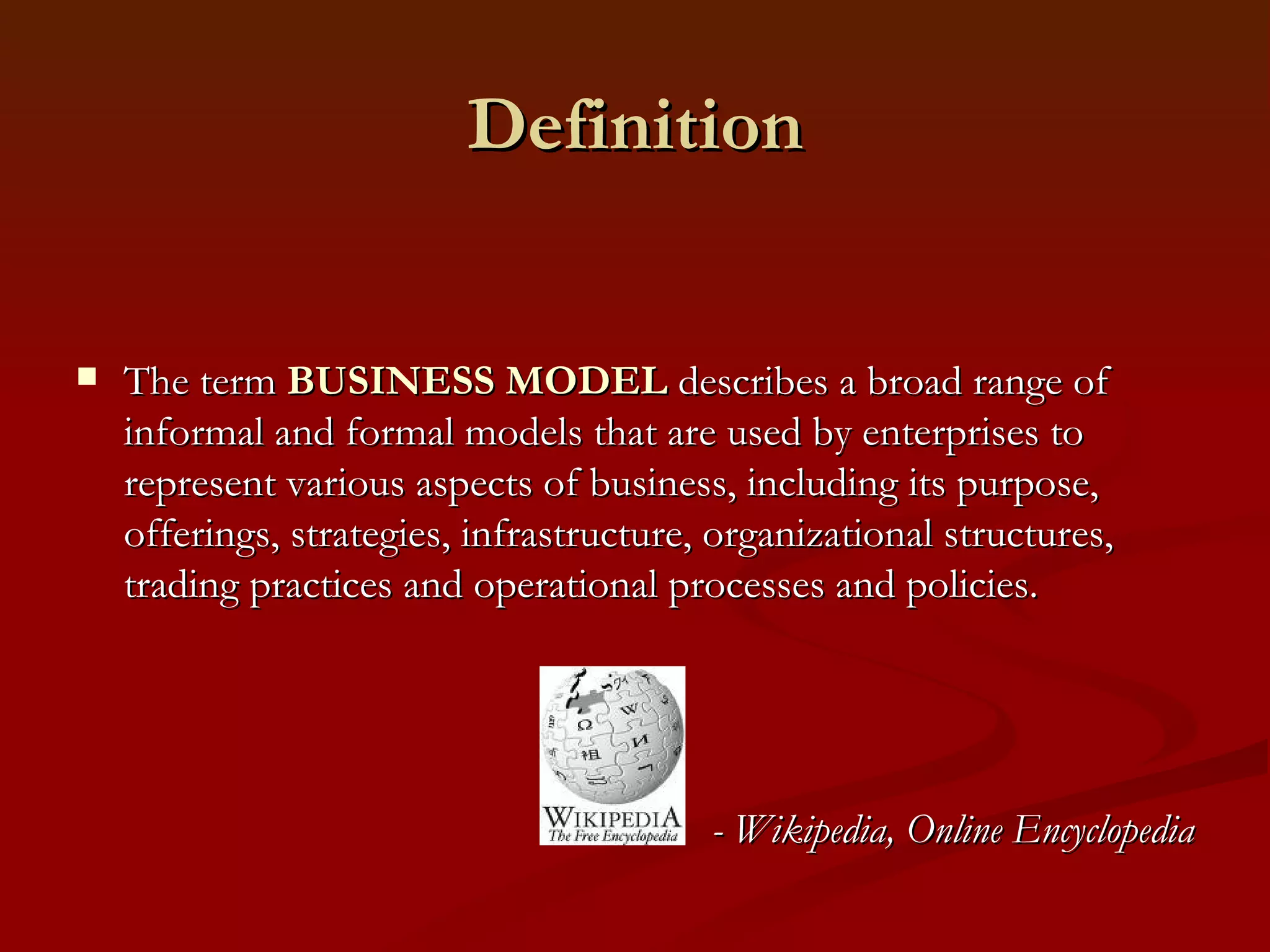 Definition The term  BUSINESS MODEL  describes a broad range of informal and formal models that are used by enterprises to represent various aspects of business, including its purpose, offerings, strategies, infrastructure, organizational structures, trading practices and operational processes and policies.  - Wikipedia, Online Encyclopedia 