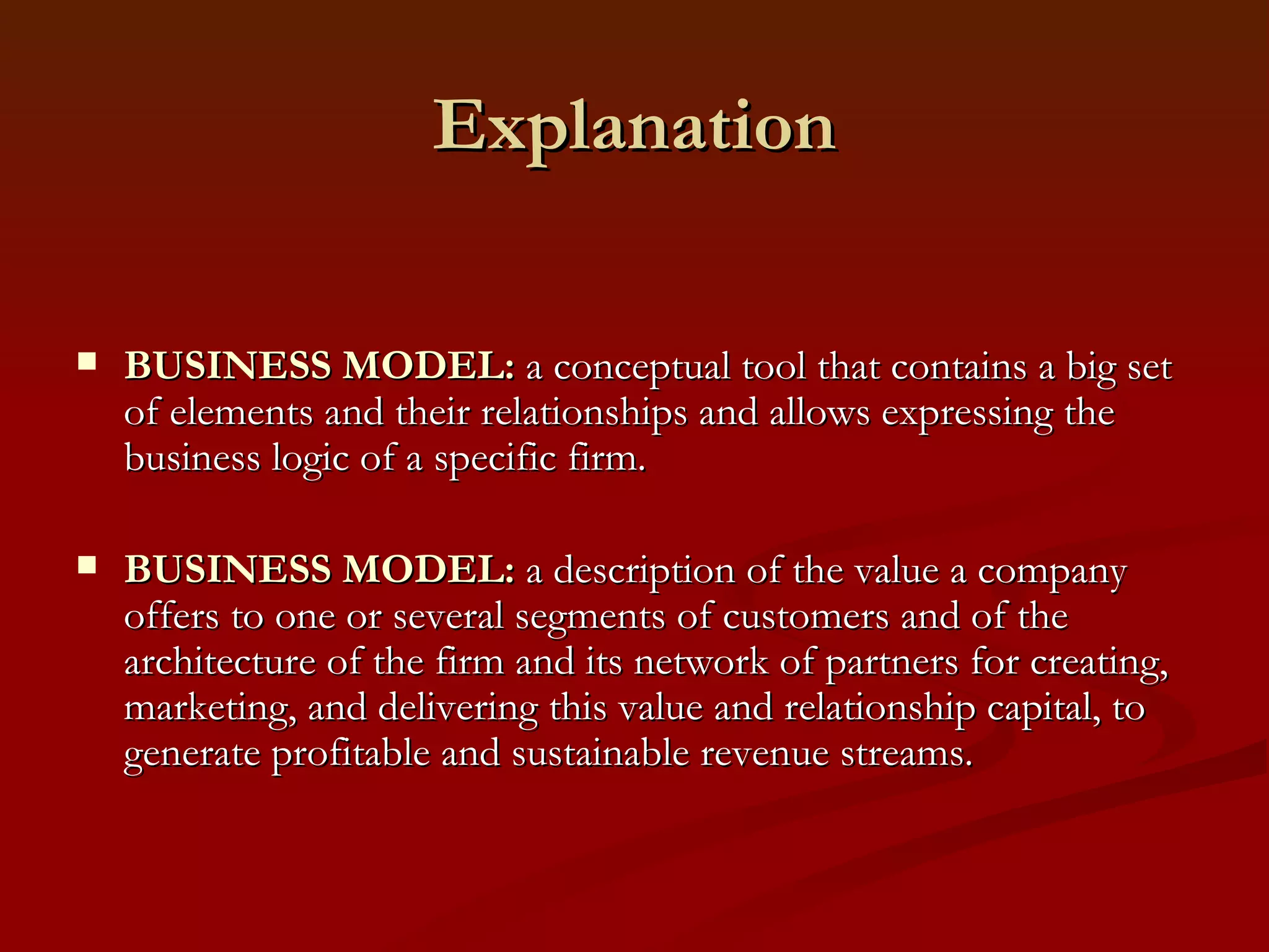 Explanation BUSINESS MODEL:  a  conceptual tool  that contains a big set of elements and their relationships and allows expressing the business logic of a specific firm.  BUSINESS MODEL:  a  description of the value  a company offers to one or several segments of customers and of the architecture of the firm and its network of partners for creating, marketing, and delivering this value and relationship capital, to generate profitable and sustainable revenue streams. 