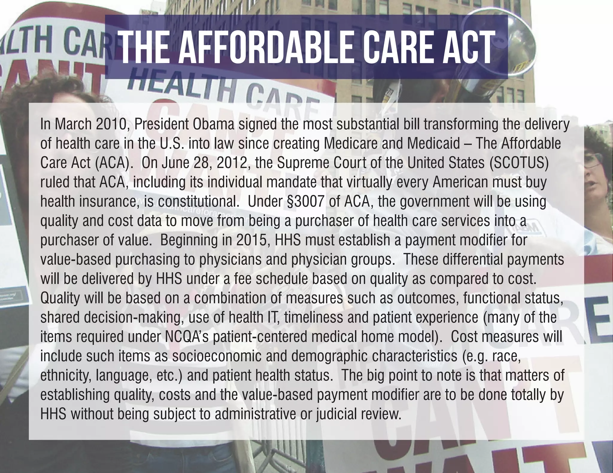THE AFFORDABLE CARE ACT
In March 2010, President Obama signed the most substantial bill transforming the delivery
of health care in the U.S. into law since creating Medicare and Medicaid – The Affordable
Care Act (ACA). On June 28, 2012, the Supreme Court of the United States (SCOTUS)
ruled that ACA, including its individual mandate that virtually every American must buy
health insurance, is constitutional. Under §3007 of ACA, the government will be using
quality and cost data to move from being a purchaser of health care services into a
purchaser of value. Beginning in 2015, HHS must establish a payment modifier for
value-based purchasing to physicians and physician groups. These differential payments
will be delivered by HHS under a fee schedule based on quality as compared to cost.
Quality will be based on a combination of measures such as outcomes, functional status,
shared decision-making, use of health IT, timeliness and patient experience (many of the
items required under NCQA’s patient-centered medical home model). Cost measures will
include such items as socioeconomic and demographic characteristics (e.g. race,
ethnicity, language, etc.) and patient health status. The big point to note is that matters of
establishing quality, costs and the value-based payment modifier are to be done totally by
HHS without being subject to administrative or judicial review.
 