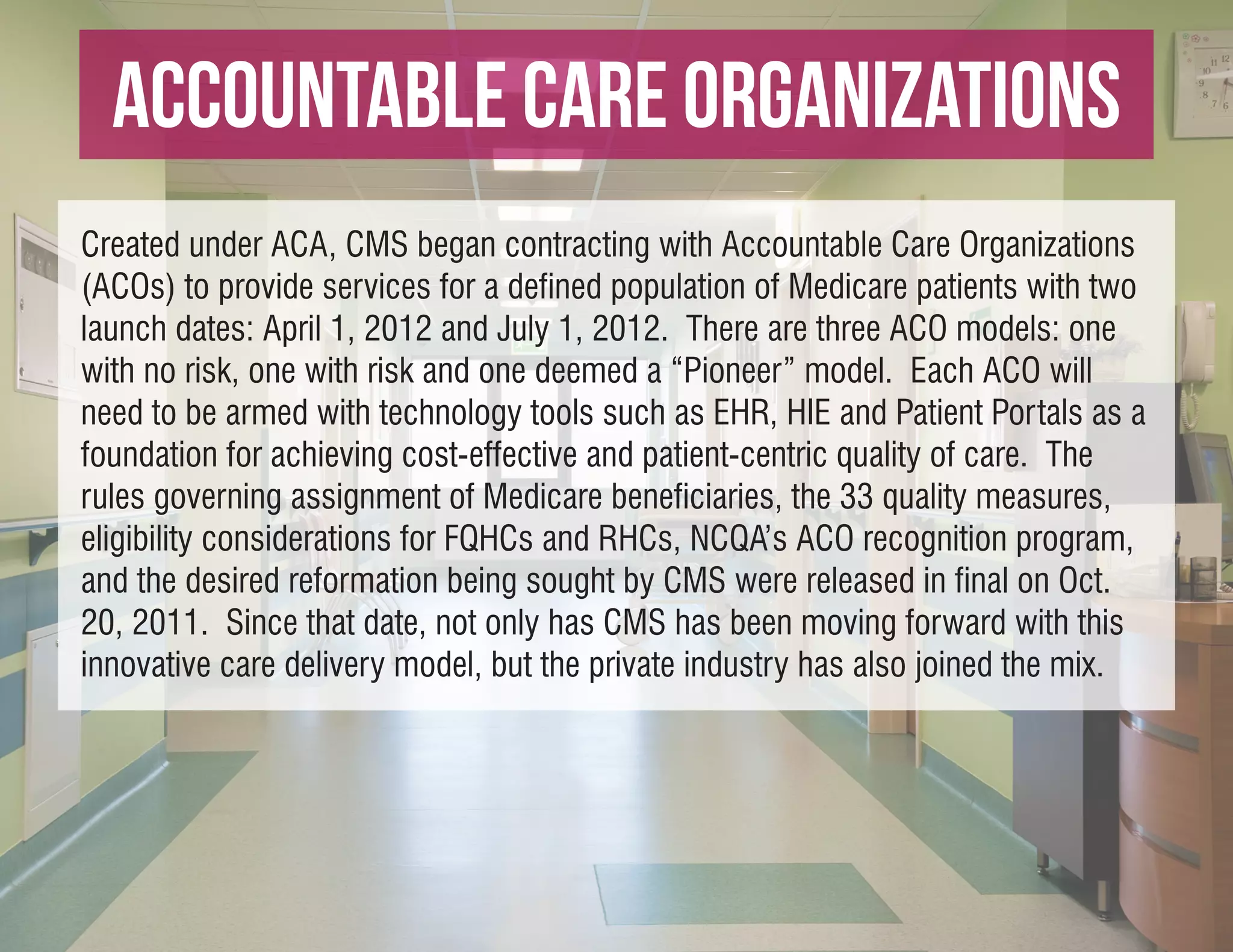 Accountable Care Organizations
Created under ACA, CMS began contracting with Accountable Care Organizations
(ACOs) to provide services for a defined population of Medicare patients with two
launch dates: April 1, 2012 and July 1, 2012. There are three ACO models: one
with no risk, one with risk and one deemed a “Pioneer” model. Each ACO will
need to be armed with technology tools such as EHR, HIE and Patient Portals as a
foundation for achieving cost-effective and patient-centric quality of care. The
rules governing assignment of Medicare beneficiaries, the 33 quality measures,
eligibility considerations for FQHCs and RHCs, NCQA’s ACO recognition program,
and the desired reformation being sought by CMS were released in final on Oct.
20, 2011. Since that date, not only has CMS has been moving forward with this
innovative care delivery model, but the private industry has also joined the mix.
 