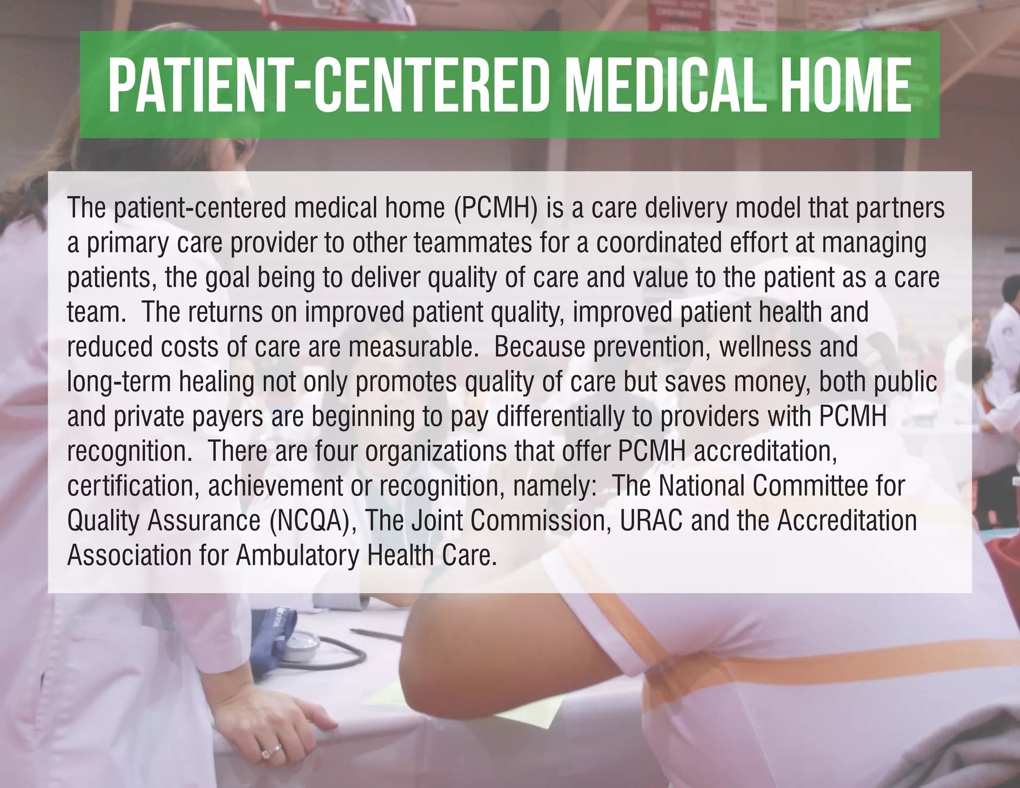 Patient-centered medical home
The patient-centered medical home (PCMH) is a care delivery model that partners
a primary care provider to other teammates for a coordinated effort at managing
patients, the goal being to deliver quality of care and value to the patient as a care
team. The returns on improved patient quality, improved patient health and
reduced costs of care are measurable. Because prevention, wellness and
long-term healing not only promotes quality of care but saves money, both public
and private payers are beginning to pay differentially to providers with PCMH
recognition. There are four organizations that offer PCMH accreditation,
certification, achievement or recognition, namely: The National Committee for
Quality Assurance (NCQA), The Joint Commission, URAC and the Accreditation
Association for Ambulatory Health Care.
 