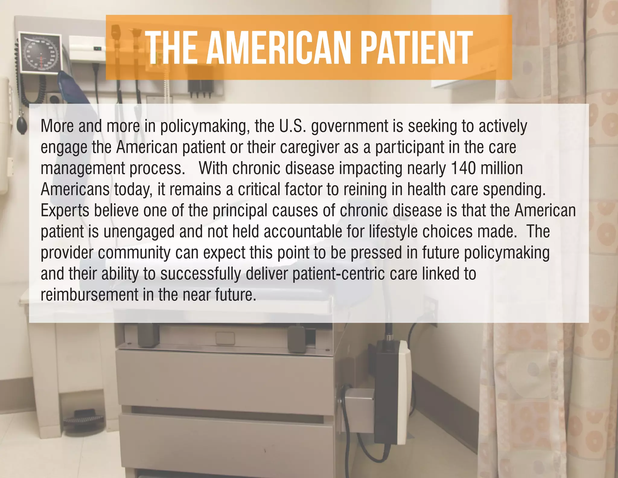 THE American Patient
More and more in policymaking, the U.S. government is seeking to actively
engage the American patient or their caregiver as a participant in the care
management process. With chronic disease impacting nearly 140 million
Americans today, it remains a critical factor to reining in health care spending.
Experts believe one of the principal causes of chronic disease is that the American
patient is unengaged and not held accountable for lifestyle choices made. The
provider community can expect this point to be pressed in future policymaking
and their ability to successfully deliver patient-centric care linked to
reimbursement in the near future.
 