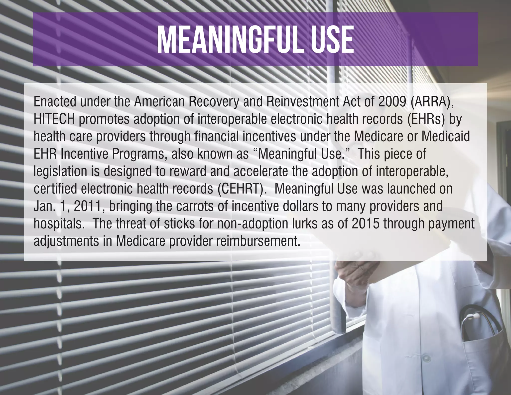 meaningful use
Enacted under the American Recovery and Reinvestment Act of 2009 (ARRA),
HITECH promotes adoption of interoperable electronic health records (EHRs) by
health care providers through financial incentives under the Medicare or Medicaid
EHR Incentive Programs, also known as “Meaningful Use.” This piece of
legislation is designed to reward and accelerate the adoption of interoperable,
certified electronic health records (CEHRT). Meaningful Use was launched on
Jan. 1, 2011, bringing the carrots of incentive dollars to many providers and
hospitals. The threat of sticks for non-adoption lurks as of 2015 through payment
adjustments in Medicare provider reimbursement.
 