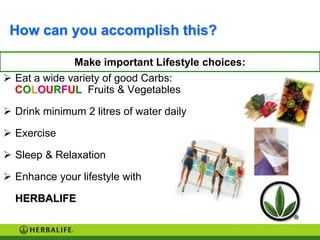 How can you accomplish this?

              Make important Lifestyle choices:
 Eat a wide variety of good Carbs:
  COLOURFUL Fruits & Vegetables

 Drink minimum 2 litres of water daily

 Exercise

 Sleep & Relaxation

 Enhance your lifestyle with

  HERBALIFE
 