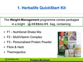 1. Herbalife QuickStart Kit

The Weight-Management programme comes packaged
     in a bright            bag, containing:

 F1 - Nutritional Shake Mix
 F2 - MultiVitamin Complex
 F3 - Personalised Protein Powder
 Fibre & Herb
 Thermojectics

                   Product Brochure
 